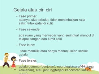 Gejala atau ciri ciri


Fase primer:
adanya luka terbuka, tidak menimbulkan rasa
sakit, tidak gatal di kulit



Fase sekunder:
ada ruam yang menyebar yang seringkali muncul di
telapak tangan dan tumit kaki



Fase laten:
tidak memiliki atau hanya menunjukkan sedikit
gejala



Fase tersier:
gejala gumma (benjolan), neurologis(sarafkejang
kelelahan), atau jantung(terjadi kebocoran katup

 