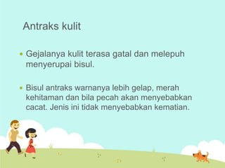 Antraks kulit
 Gejalanya kulit terasa gatal dan melepuh

menyerupai bisul.
 Bisul antraks warnanya lebih gelap, merah

kehitaman dan bila pecah akan menyebabkan
cacat. Jenis ini tidak menyebabkan kematian.

 