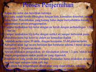 Proses Penjernihan
1. Kupas biji kelor dan bersihkan kulitnya.
2. Biji yang sudah bersih dibungkus dengan kain, kemudian ditumbuk sampai
halus betul. Penumbukan yang kurang halus dapat menyebabkan kurang
sempurnanya proses penggumpalan.
3. Campur tumbukkan biji kelor dengan air keruh dengan perbandingan 1 biji :
1 liter air.
4. Campur tumbukkan biji kelor dengan sedikit air sampai berbentuk pasta.
Masukkan pasta biji kelor ke dalam air kemudian diaduk.
5. Aduklah secara cepat 30 detik, dengan kecepatan 55-60 putaran/menit.
6. Kemudian aduk lagi secara berlahan dan beraturan selama 5 menit dengan
kecepatan 15-20 putaran/menit.
7. Setelah dilakukan pengadukan, air diendapkan selama 1-2 jam. Makin lama
waktu pengendapan makin jernih air yang diperoleh.
8. Pisahkan air yang jernih dari endapan. Pemisahan harus dilakukan dengan
hati-hati agar endapan tidak naik lagi.
9. Pada dasar bak pengendapan diberi kran yang dapat dibuka, sehingga
endapan dapat dikeluarkan bersama-sama dengan air kotor.

 