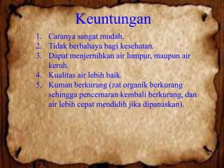 Keuntungan
1. Caranya sangat mudah.
2. Tidak berbahaya bagi kesehatan.
3. Dapat menjernihkan air lumpur, maupun air
keruh.
4. Kualitas air lebih baik.
5. Kuman berkurang (zat organik berkurang
sehingga pencemaran kembali berkurang, dan
air lebih cepat mendidih jika dipanaskan).

 