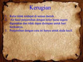 Kerugian
1. Kelor tidak terdapat di semua daerah.
2. Air hasil penjernihan dengan kelor harus segera
digunakan dan tidak dapat disimpan untuk hari
berikutnya.
3. Penjernihan dengan cara ini hanya untuk skala kecil.

 