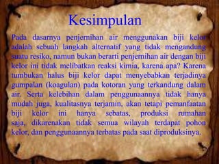 Kesimpulan
Pada dasarnya penjernihan air menggunakan biji kelor
adalah sebuah langkah alternatif yang tidak mengandung
suatu resiko, namun bukan berarti penjernihan air dengan biji
kelor ini tidak melibatkan reaksi kimia, karena apa? Karena
tumbukan halus biji kelor dapat menyebabkan terjadinya
gumpalan (koagulan) pada kotoran yang terkandung dalam
air. Serta kelebihan dalam penggunaannya tidak hanya
mudah juga, kualitasnya terjamin, akan tetapi pemanfaatan
biji kelor ini hanya sebatas, produksi rumahan
saja, dikarenakan tidak semua wilayah terdapat pohon
kelor, dan penggunaannya terbatas pada saat diproduksinya.

 