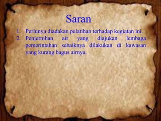 Saran
1. Perlunya diadakan pelatihan terhadap kegiatan ini.
2. Penjernihan
air
yang
diajukan
lembaga
pemerintahan sebaiknya dilakukan di kawasan
yang kurang bagus airnya.

 