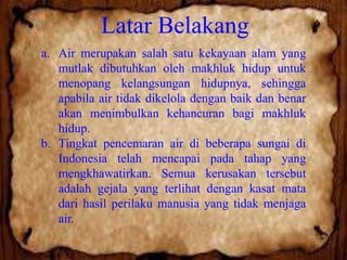 Latar Belakang
a. Air merupakan salah satu kekayaan alam yang
mutlak dibutuhkan oleh makhluk hidup untuk
menopang kelangsungan hidupnya, sehingga
apabila air tidak dikelola dengan baik dan benar
akan menimbulkan kehancuran bagi makhluk
hidup.
b. Tingkat pencemaran air di beberapa sungai di
Indonesia telah mencapai pada tahap yang
mengkhawatirkan. Semua kerusakan tersebut
adalah gejala yang terlihat dengan kasat mata
dari hasil perilaku manusia yang tidak menjaga
air.

 