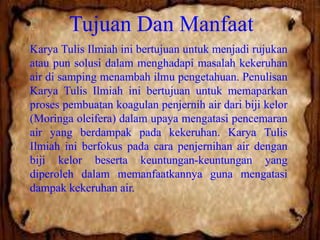 Tujuan Dan Manfaat
Karya Tulis Ilmiah ini bertujuan untuk menjadi rujukan
atau pun solusi dalam menghadapi masalah kekeruhan
air di samping menambah ilmu pengetahuan. Penulisan
Karya Tulis Ilmiah ini bertujuan untuk memaparkan
proses pembuatan koagulan penjernih air dari biji kelor
(Moringa oleifera) dalam upaya mengatasi pencemaran
air yang berdampak pada kekeruhan. Karya Tulis
Ilmiah ini berfokus pada cara penjernihan air dengan
biji kelor beserta keuntungan-keuntungan yang
diperoleh dalam memanfaatkannya guna mengatasi
dampak kekeruhan air.

 