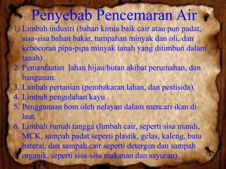Penyebab Pencemaran Air
1. Limbah industri (bahan kimia baik cair atau pun padat,
sisa-sisa bahan bakar, tumpahan minyak dan oli, dan
kebocoran pipa-pipa minyak tanah yang ditimbun dalam
tanah).
2. Pemanfaatan lahan hijau/hutan akibat perumahan, dan
bangunan.
3. Limbah pertanian (pembakaran lahan, dan pestisida).
4. Limbah pengolahan kayu .
5. Penggunaan bom oleh nelayan dalam mencari ikan di
laut.
6. Limbah rumah tangga (limbah cair, seperti sisa mandi,
MCK, sampah padat seperti plastik, gelas, kaleng, batu
baterai, dan sampah cair seperti detergen dan sampah
organik, seperti sisa-sisa makanan dan sayuran).

 