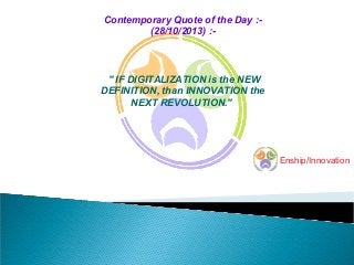 Contemporary Quote of the Day :(28/10/2013) :-

" IF DIGITALIZATION is the NEW
DEFINITION, than INNOVATION the
NEXT REVOLUTION."

Enship/Innovation

 