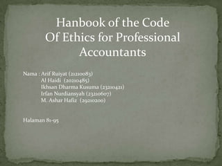 Hanbook of the Code
Of Ethics for Professional
Accountants
Nama : Arif Ruiyat (21210083)
Al Haidi (20210485)
Ikhsan Dharma Kusuma (23210421)
Irfan Nurdiansyah (23210607)
M. Ashar Hafiz (29210200)

Halaman 81-95

 