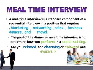 • A mealtime interview is a standard component of a
sequential interview in a position that requires
, Marketing , networking ,sales , business
dinners, and
travel.
• The goal of the dinner or mealtime interview is to
determine how you perform in a social setting.
• Are you relaxed and charming or awkward and
evasive ?

 
