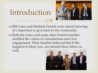 Introduction

 Bill Gates and Melinda French were raised knowing
it’s important to give back to the community.
 Both the Gates and some other French families
instilled the values of volunteerism and civic
engagement. Their families believed that if life
happens to bless you, one should bless others as
well.

 