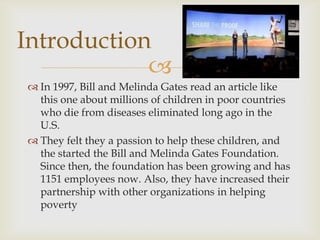 Introduction

 In 1997, Bill and Melinda Gates read an article like
this one about millions of children in poor countries
who die from diseases eliminated long ago in the
U.S.
 They felt they a passion to help these children, and
the started the Bill and Melinda Gates Foundation.
Since then, the foundation has been growing and has
1151 employees now. Also, they have increased their
partnership with other organizations in helping
poverty

 