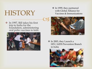 HISTORY
 In 1997, Bill takes his first
trip to India for the
foundation, administering
oral polio vaccines to kids.

 In 1999, they partnered
with Global Alliance for
Vaccines & Immunizations



 In 2003, they Launch a
HIV/AIDS Prevention Branch
in India

 