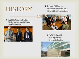 HISTORY
 In 2006, Warren Buffett
Pledges over $30 Billion to
the Foundation.

 In 2008,Bill Leaves
Microsoft to Work FullTime at the Foundation



 In 2011, World
Headquarters
Opens in Seattle

 