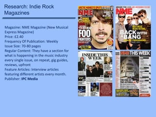 Research: Indie Rock
Magazines
Magazine: NME Magazine (New Musical
Express Magazine)
Price: £2.40
Frequency Of Publication: Weekly
Issue Size: 70-80 pages
Regular Content: They have a section for
what is happening in the music industry
every single issue, on repeat, gig guides,
reviews, upfront
Feature Articles: Interview articles
featuring different artists every month.
Publisher: IPC Media

 