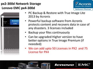 px2-300d Network Storage
Lenovo EMC px4-300d
• PC Backup & Restore with True Image Lite
2013 by Acronis
• Powerful backup software from Acronis
protects content and recovers data in case of
any disasters. 3 licenses included
• Backup your files continuously
• Can be upgraded Higher version to have
better options in True Image Premium (if
neeeded)
• We can add upto 50 Licenses in PX2 and 75
License for PX4

 