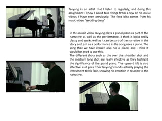 Taeyang is an artist that I listen to regularly, and doing this
assignment I knew I could take things from a few of his music
videos I have seen previously. The first idea comes from his
music video ‘Wedding dress’.

In this music video Taeyang plays a grand piano as part of the
narrative as well as the performance. I think it looks really
classy and works well as it can be part of the narrative in the
story and just as a performance as the song uses a piano. The
song that we have chosen also has a piano, and I think it
would be good to use this.
The different shots such as the over the shoulder shot and
the medium long shot are really effective as they highlight
the significance of the grand piano. The upward tilt is also
effective as it goes from Taeyang’s hands actually playing the
instrument to his face, showing his emotion in relation to the
narrative.

 