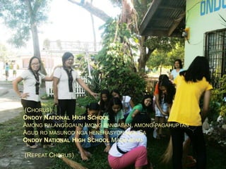 (CHORUS)
ONDOY NATIONAL HIGH SCHOOL
AMONG PALANGGGAUN IMONG PANGAEAN, AMONG PAGAHUPTAN
AGUD RO MASUNOD NGA HENERASYON MAN SA
ONDOY NATIONAL HIGH SCHOOL MAGA AEAM
(REPEAT CHORUS)

 