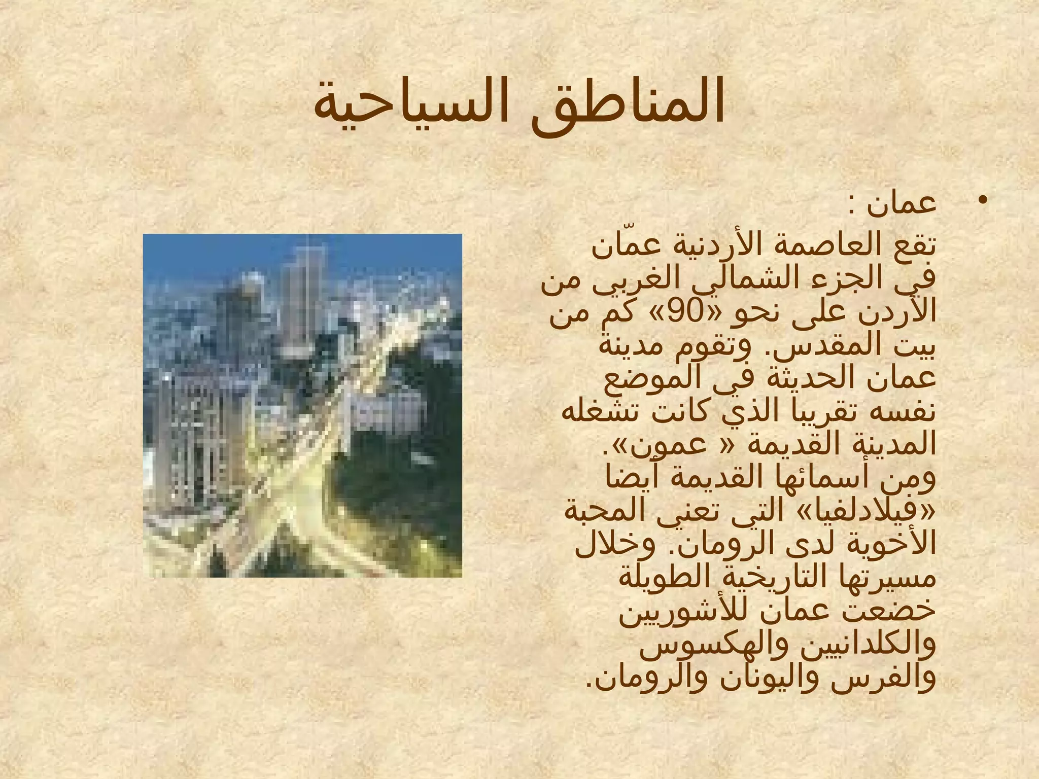 ‫المناطق السياحية‬
‫•‬

‫عمان :‬
‫تقع العاطصمة الدردنية عمان‬
‫اّ‬
‫في الجزء الشمالي الغربي امن‬
‫الدردن على نحو »09« كم امن‬
‫بيت المقدس. وتقوم امدينة‬
‫عمان الحديثة في الموضع‬
‫نفسه تقريبا الذي كانت تشغله‬
‫المدينة القديمة » عمون«.‬
‫وامن أسمائها القديمة أيضا‬
‫»فيلدلفيا« التي تعني المحبة‬
‫الخوية لدى الروامان. وخلل‬
‫امسيرتها التادريخية الطويلة‬
‫خضعت عمان للشودريين‬
‫والكلدانيين والهكسوس‬
‫والفرس واليونان والروامان.‬

 