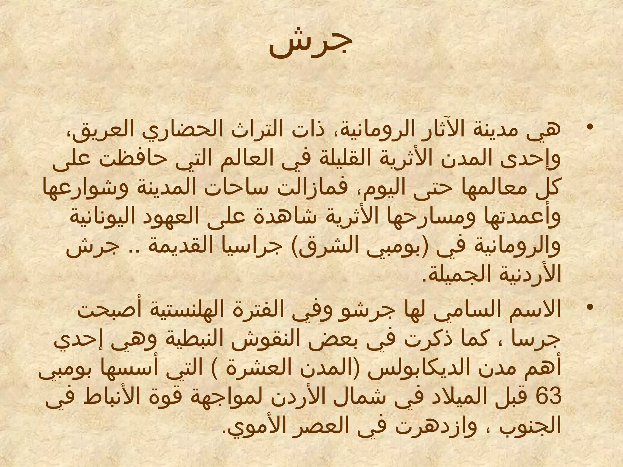 ‫جرش‬
‫• دهي امدينة الرثادر الروامانية، ذات التراث الحضادري العريق،‬
‫وإحدى المدن الرثرية القليلة في العالم التي حافظت على‬
‫كل امعالمها حتى اليوم، فمازالت ساحات المدينة وشوادرعها‬
‫وأعمدتها وامسادرحها الرثرية شادهدة على العهود اليونانية‬
‫والروامانية في )بوامبي الشرق( جراسيا القديمة .. جرش‬
‫الدردنية الجميلة.‬
‫• السم الساامي لها جرشو وفي الفترة الهلنستية أطصبحت‬
‫جرسا ، كما ذكرت في بعض النقوش النبطية ودهي إحدي‬
‫أدهم امدن الديكابولس )المدن العشرة ( التي أسسها بوامبي‬
‫36 قبل الميلد في شمال الدردن لمواجهة قوة النباط في‬
‫الجنوب ، وازددهرت في العصر الاموي.‬

 