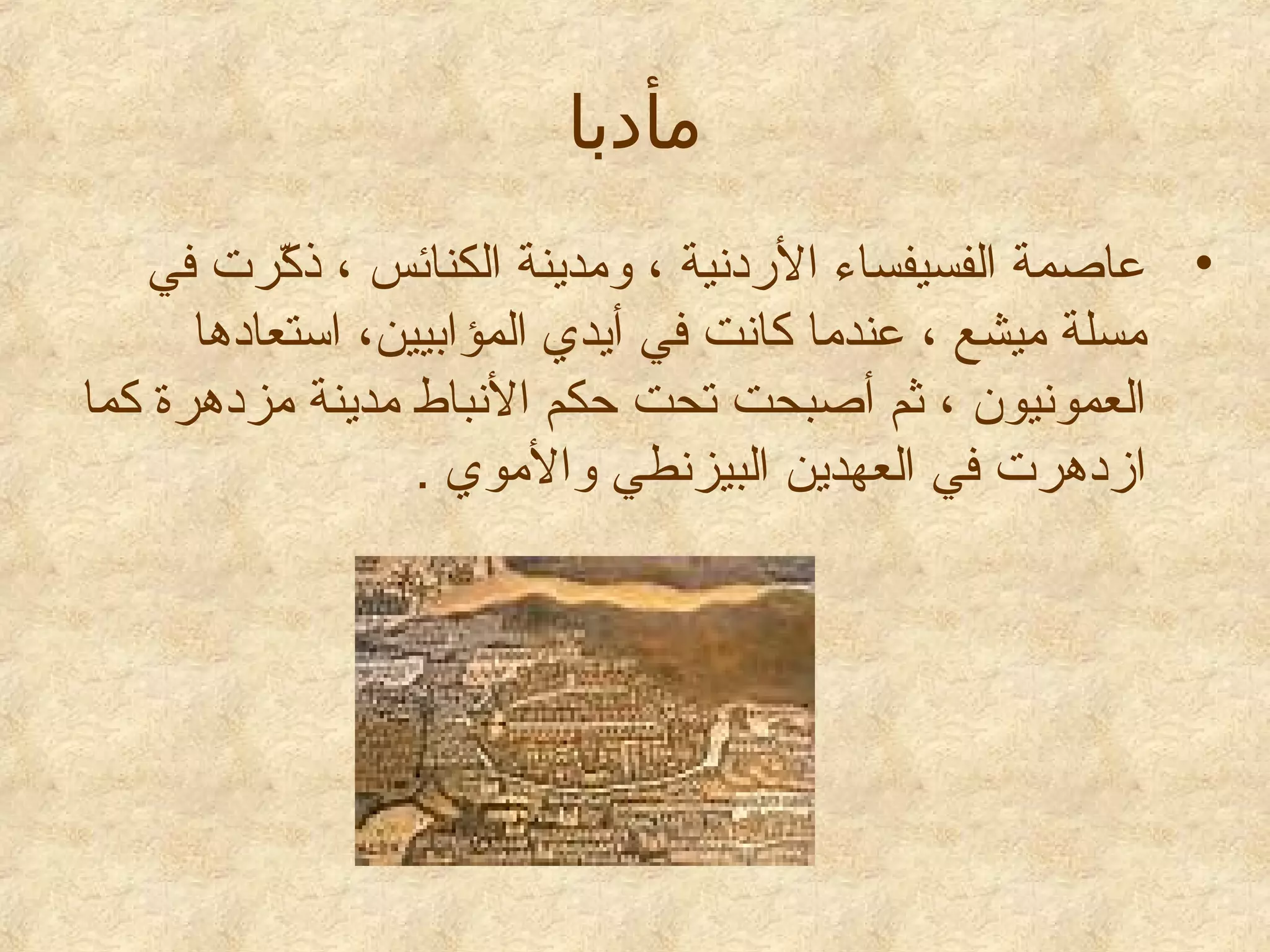 ‫مأيدبا‬
‫• عاصمة الفسيفساء الدردنية ، ومدينة الكنائس ، ذكترت في‬
‫رّ‬
‫مسلة ميشع ، عندما كانت في أيدي المؤابيين، استعادها‬
‫العمونيون ، ثم أصبحت تحت حكم النباط مدينة مزدهترة كما‬
‫ازدهترت في العهدين البيزنطي والموي .‬

 