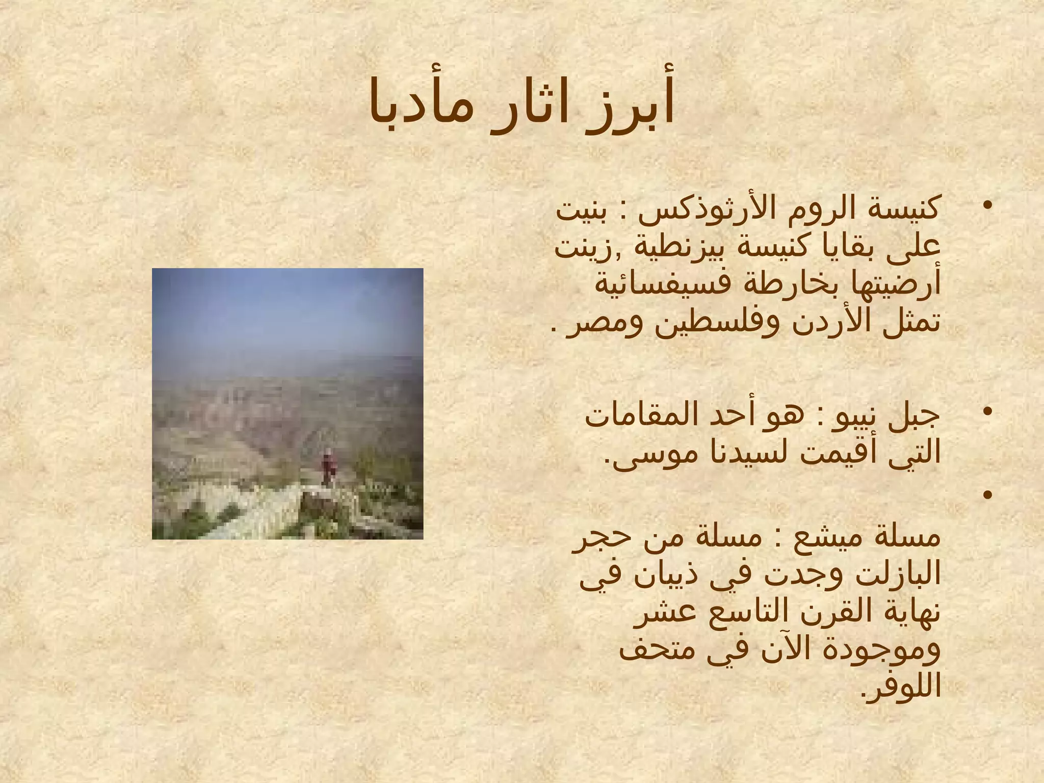 ‫أبرز ااثار مأيدبا‬
‫•‬

‫كنيسة الروم الراثوذكس : بنيت‬
‫معلى بقايا كنيسة بيزنطية ,زينت‬
‫أرضيتها بخارطة فسيفسائية‬
‫تمثل الريدن وفلسطين ومصر .‬

‫•‬

‫جبل نيبو : هو أحد المقامات‬
‫التي أقيمت لسيدنا موسى.‬

‫•‬

‫مسلة ميشع : مسلة من حجر‬
‫البازلت وجدت في ذيبان في‬
‫نهاية القرن التاسع معشر‬
‫وموجويدة الن في متحف‬
‫اللوفر.‬

 