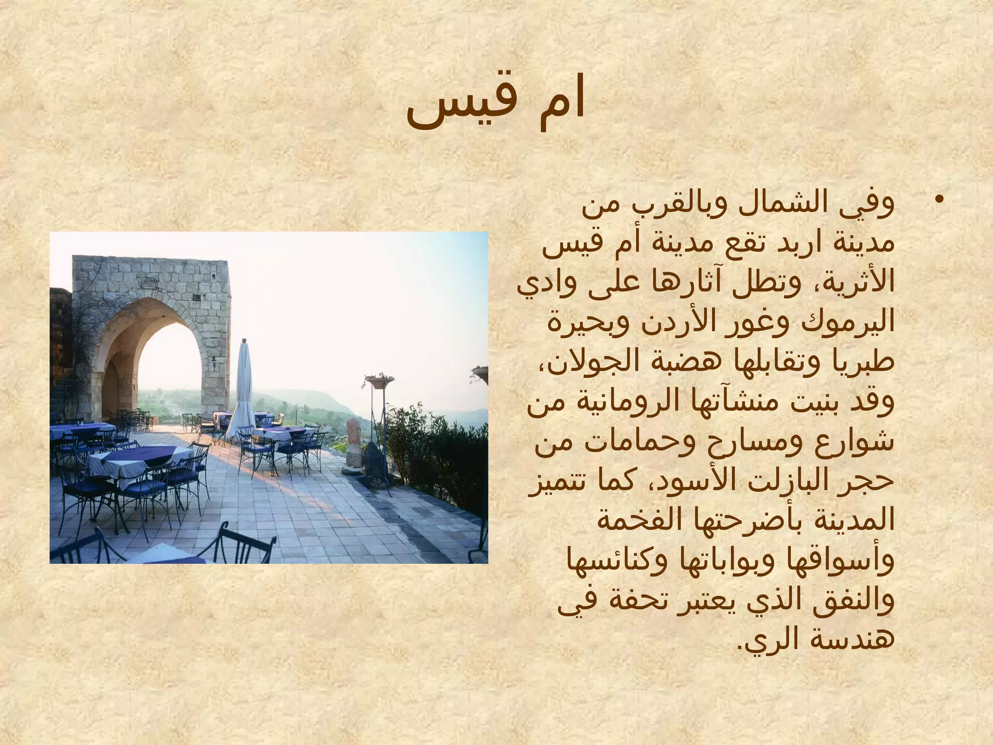 ‫ام قيس‬
‫•‬

‫وفي الشمال وبالقرب من‬
‫مدينة اربد تقع مدينة أم قيس‬
‫الاثرية، وتطل آاثارها معلى وايدي‬
‫اليرموك وغور الريدن وبحيرة‬
‫طبريا وتقابلها هضبة الجولن،‬
‫وقد بنيت منشآتها الرومانية من‬
‫شوارع ومسارح وحمامات من‬
‫حجر البازلت السويد، كما تتميز‬
‫المدينة بأضرحتها الفخمة‬
‫وأسواقها وبواباتها وكنائسها‬
‫والنفق الذي يعتبر تحفة في‬
‫هندسة الري.‬

 