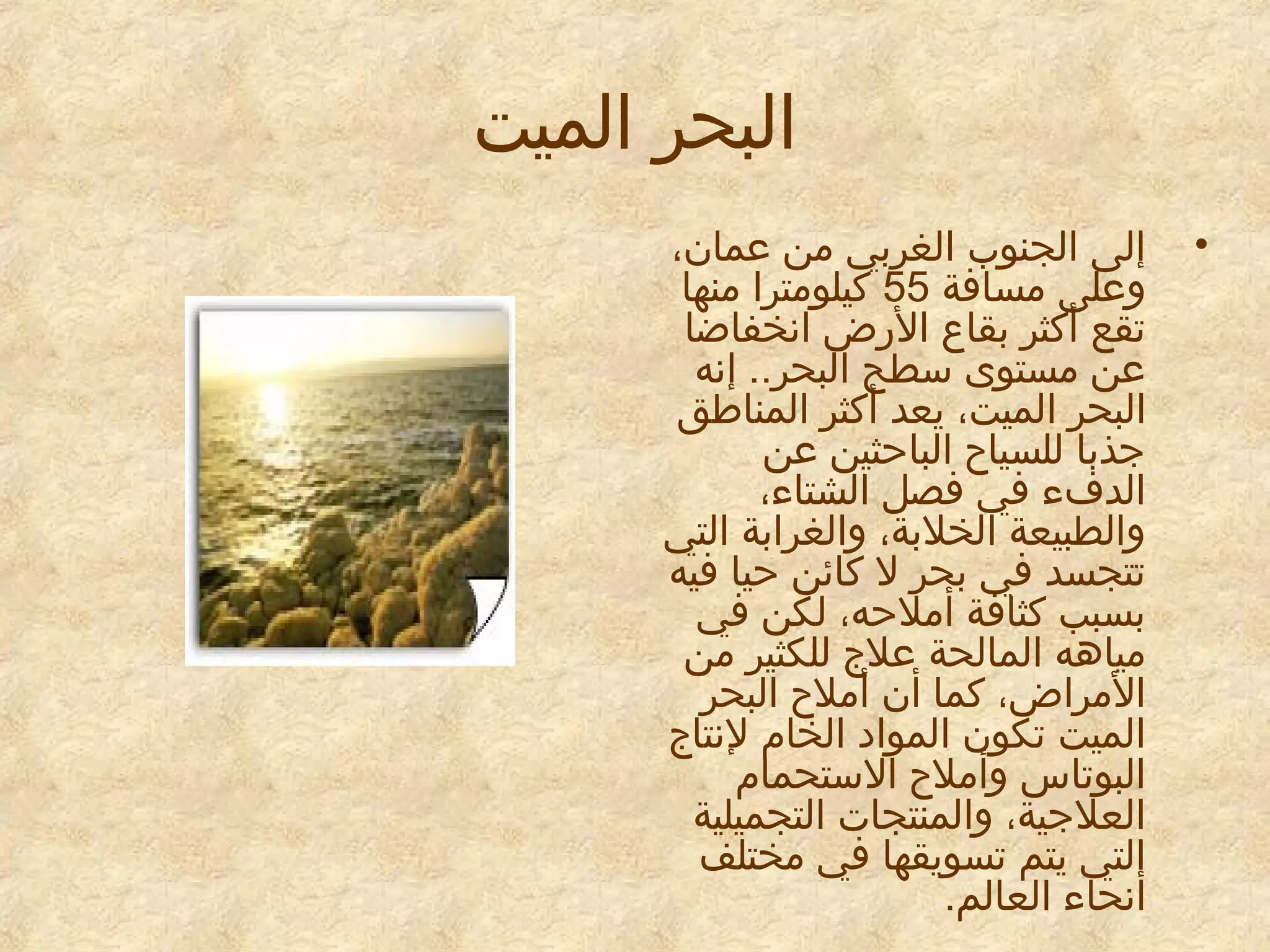 ‫البحر الميت‬
‫•‬

‫إلى الجنوب الغربي من معمان،‬
‫ومعلى مسافة 55 كيلومترا منها‬
‫تقع أكثر بقاع الرض انخفاضا‬
‫معن مستوى سطح البحر.. إنه‬
‫البحر الميت، يعد أكثر المناطق‬
‫جذبا للسياح الباحثين معن‬
‫الدفء في فصل الشتاء،‬
‫والطبيعة الخلبة، والغرابة التي‬
‫تتجسد في بحر ل كائن حيا فيه‬
‫بسبب كثافة أملحه، لكن في‬
‫مياهه المالحة معلج للكثير من‬
‫المراض، كما أن أملح البحر‬
‫الميت تكون الموايد الخام لنتاج‬
‫البوتاس وأملح الستحمام‬
‫العلجية، والمنتجات التجميلية‬
‫التي يتم تسويقها في مختلف‬
‫أنحاء العالم.‬

 