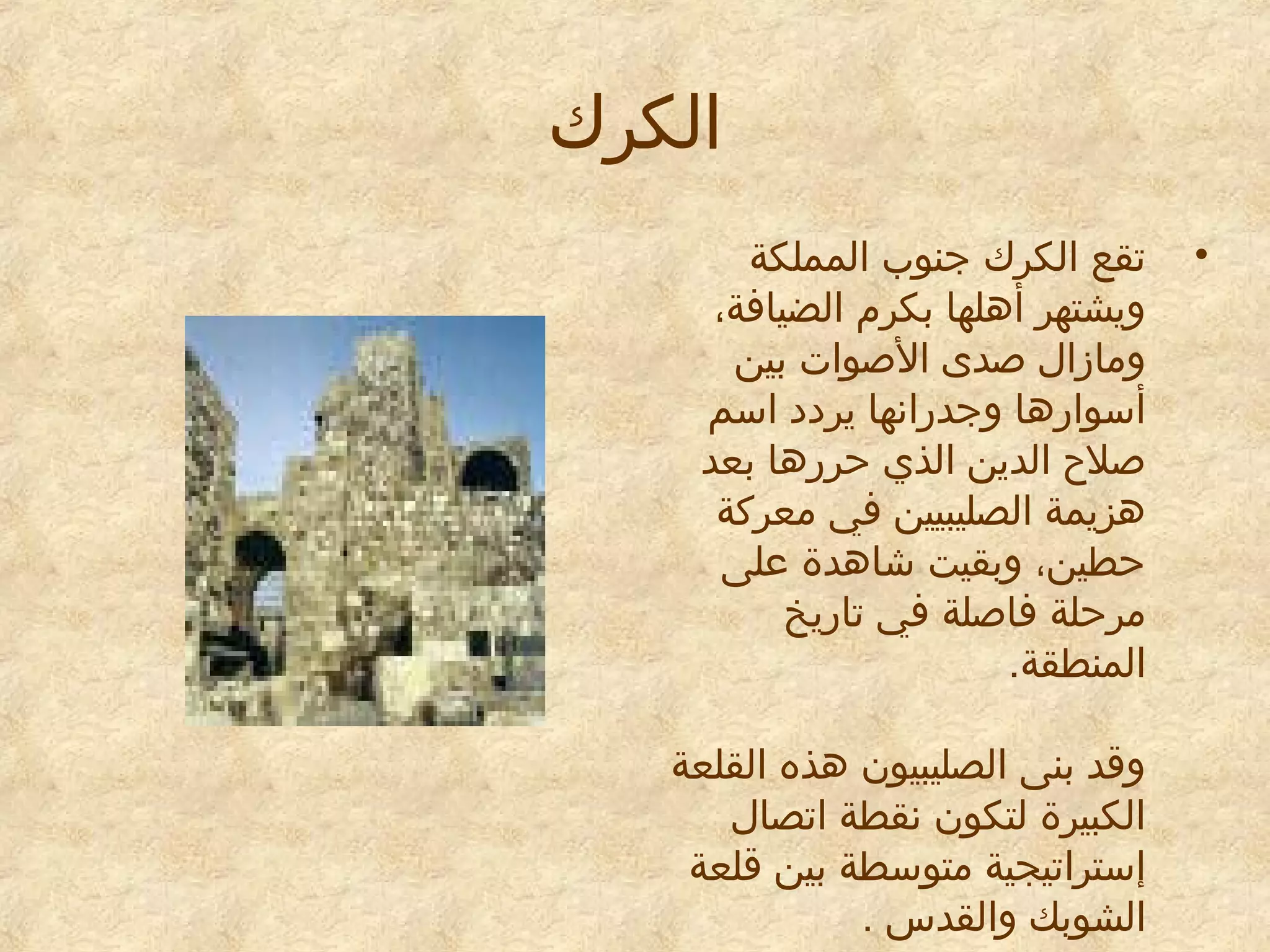 ‫الكرك‬
‫•‬

‫تقع الكرك جنوب المملكة‬
‫ويشتهر أهلها بكرم الضيافة،‬
‫ومازال صدى الصوات بين‬
‫أسوارها وجدرانها يريديد اسم‬
‫صلح الدين الذي حررها بعد‬
‫هزيمة الصليبيين في معركة‬
‫حطين، وبقيت شاهدة معلى‬
‫مرحلة فاصلة في تاريخ‬
‫المنطقة.‬
‫وقد بنى الصليبيون هذه القلعة‬
‫الكبيرة لتكون نقطة اتصال‬
‫إستراتيجية متوسطة بين قلعة‬
‫الشوبك والقدس .‬

 