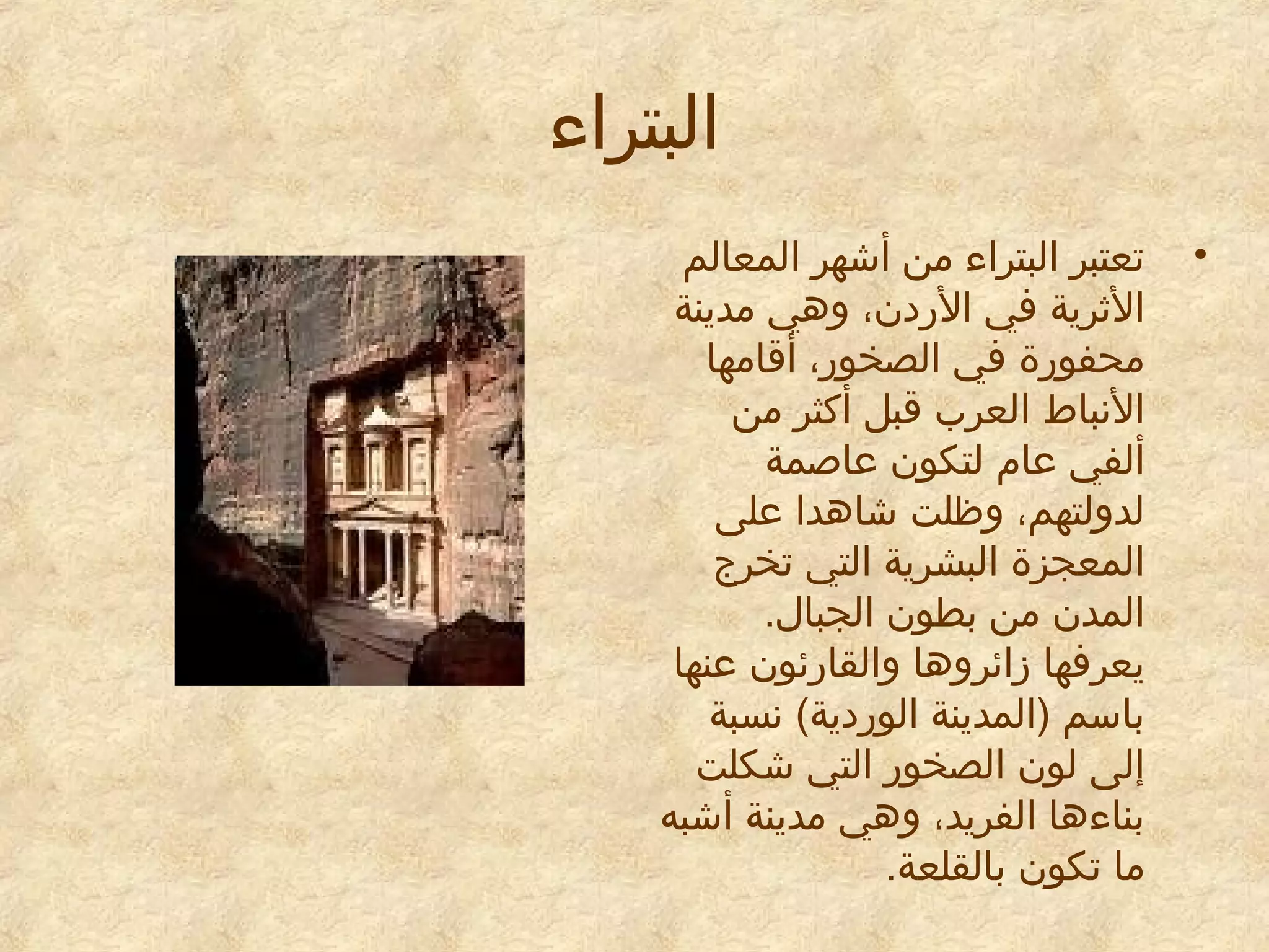 ‫البتراء‬
‫•‬

‫تعتبر البتراء من أشهر المعالم‬
‫الاثرية في الريدن، وهي مدينة‬
‫محفورة في الصخور، أقامها‬
‫النباط العرب قبل أكثر من‬
‫ألفي معام لتكون معاصمة‬
‫لدولتهم، وظلت شاهدا معلى‬
‫المعجزة البشرية التي تخرج‬
‫المدن من بطون الجبال.‬
‫يعرفها زائروها والقارئون معنها‬
‫باسم )المدينة الوريدية( نسبة‬
‫إلى لون الصخور التي شكلت‬
‫بناءها الفريد، وهي مدينة أشبه‬
‫ما تكون بالقلعة.‬

 