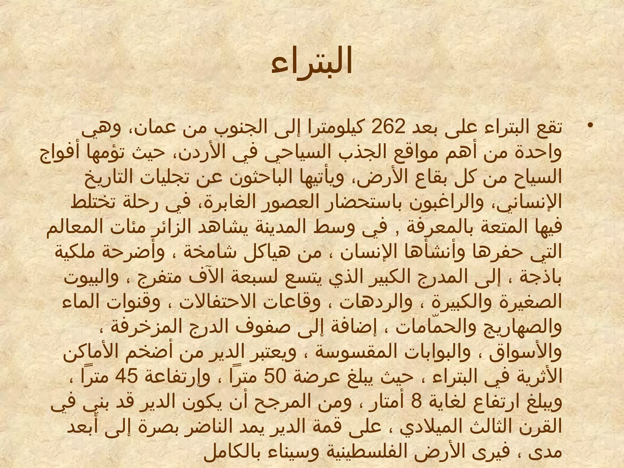 ‫البتراء‬
‫•‬

‫تقع البتراء معلى بعد 262 كيلومترا إلى الجنوب من معمان، وهي‬
‫واحدة من أهم مواقع الجذب السياحي في الريدن، حيث تؤمها أفواج‬
‫السياح من كل بقاع الرض، ويأتيها الباحثون معن تجليات التاريخ‬
‫النساني، والراغبون باستحضار العصور الغابرة، في رحلة تختلط‬
‫فيها المتعة بالمعرفة , في وسط المدينة يشاهد الزائر مئات المعالم‬
‫التي حفرها وأنشأها النسان ، من هياكل شامخة ، وأضرحة ملكية‬
‫باذجة ، إلى المدرج الكبير الذي يتسع لسبعة الف متفرج ، والبيوت‬
‫الصغيرة والكبيرة ، والريدهات ، وقامعات الحتفالت ، وقنوات الماء‬
‫والصهاريج والحمامات ، إضافة إلى صفوف الدرج المزخرفة ،‬
‫اّ‬
‫والسواق ، والبوابات المقسوسة ، ويعتبر الدير من أضخم الماكن‬
‫الاثرية في البتراء ، حيث يبلغ معرضة 05 مترا ، وإرتفامعة 54 مترا ،‬
‫ويبلغ ارتفاع لغاية 8 أمتار ، ومن المرجح أن يكون الدير قد بني في‬
‫القرن الثالث الميليدي ، معلى قمة الدير يمد الناضر بصرة إلى أبعد‬
‫مدى ، فيرى الرض الفلسطينية وسيناء بالكامل‬

 