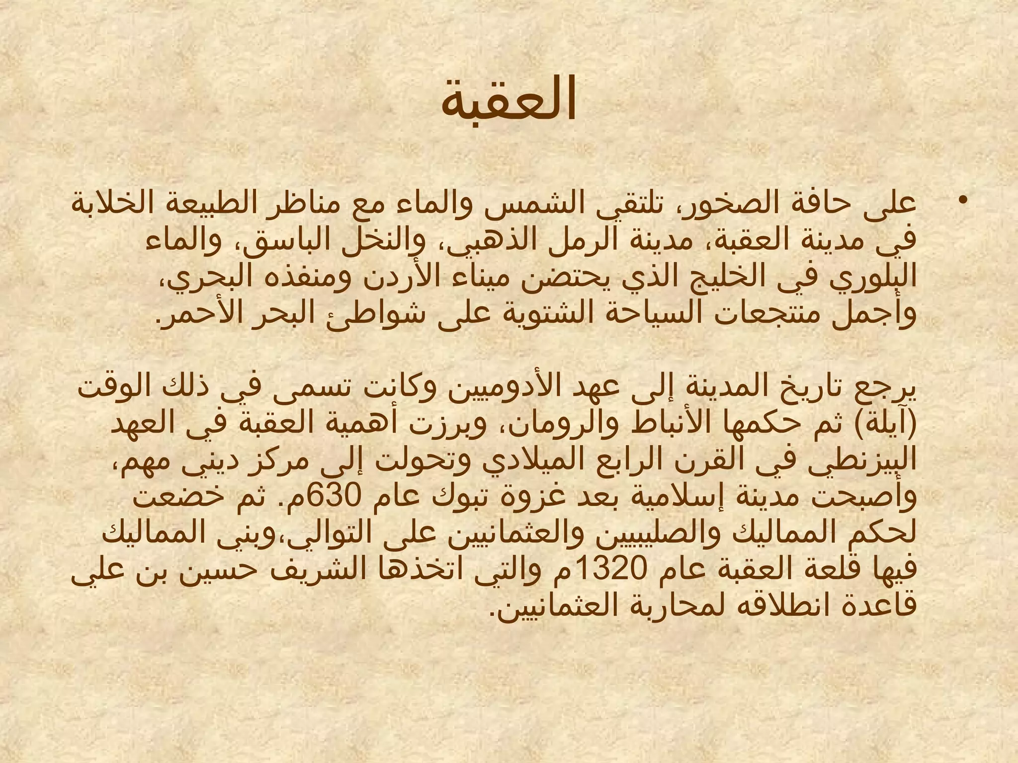 ‫العقبة‬
‫•‬

‫معلى حافة الصخور، تلتقي الشمس والماء مع مناظر الطبيعة الخلبة‬
‫في مدينة العقبة، مدينة الرمل الذهبي، والنخل الباسق، والماء‬
‫البلوري في الخليج الذي يحتضن ميناء الريدن ومنفذه البحري،‬
‫وأجمل منتجعات السياحة الشتوية معلى شواطئ البحر الحمر.‬
‫يرجع تاريخ المدينة إلى معهد اليدوميين وكانت تسمى في ذلك الوقت‬
‫)آيلة( اثم حكمها النباط والرومان، وبرزت أهمية العقبة في العهد‬
‫البيزنطي في القرن الرابع الميليدي وتحولت إلى مركز يديني مهم،‬
‫وأصبحت مدينة إسلمية بعد غزوة تبوك معام 036م. اثم خضعت‬
‫لحكم المماليك والصليبيين والعثمانيين معلى التوالي،وبني المماليك‬
‫فيها قلعة العقبة معام 0231م والتي اتخذها الشريف حسين بن معلي‬
‫قامعدة انطلقه لمحاربة العثمانيين.‬

 