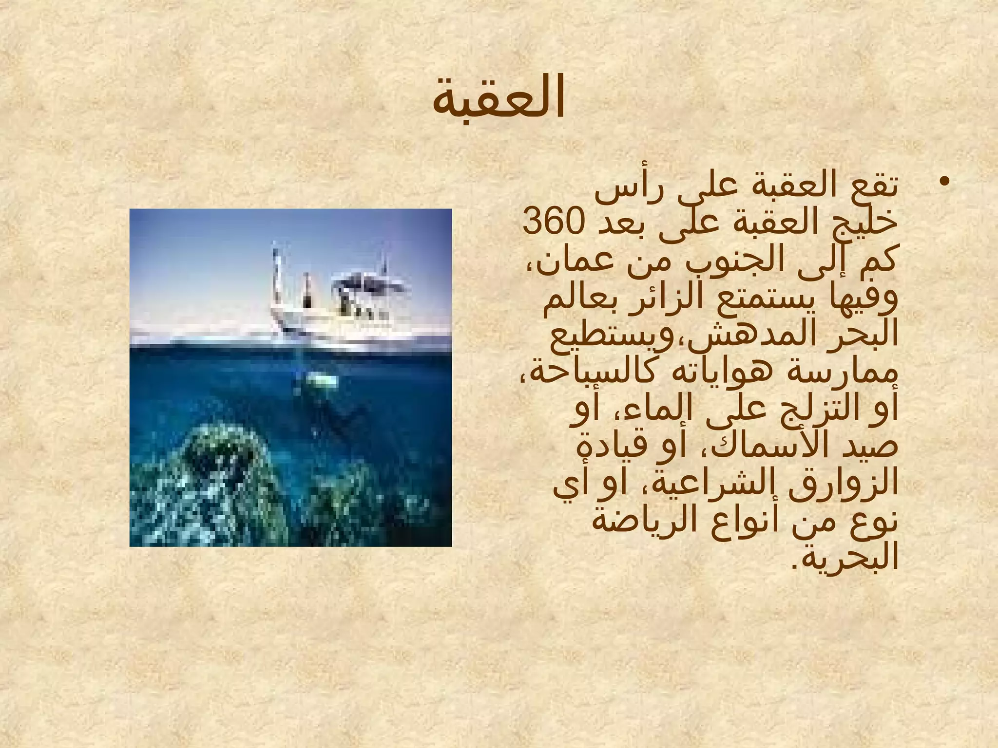 ‫العقبة‬
‫• تقع العقبة معلى رأس‬
‫خليج العقبة معلى بعد 063‬
‫كم إلى الجنوب من معمان،‬
‫وفيها يستمتع الزائر بعالم‬
‫البحر المدهش،ويستطيع‬
‫ممارسة هواياته كالسباحة،‬
‫أو التزلج معلى الماء، أو‬
‫صيد السماك، أو قيايدة‬
‫الزوارق الشرامعية، او أي‬
‫نوع من أنواع الرياضة‬
‫البحرية.‬

 