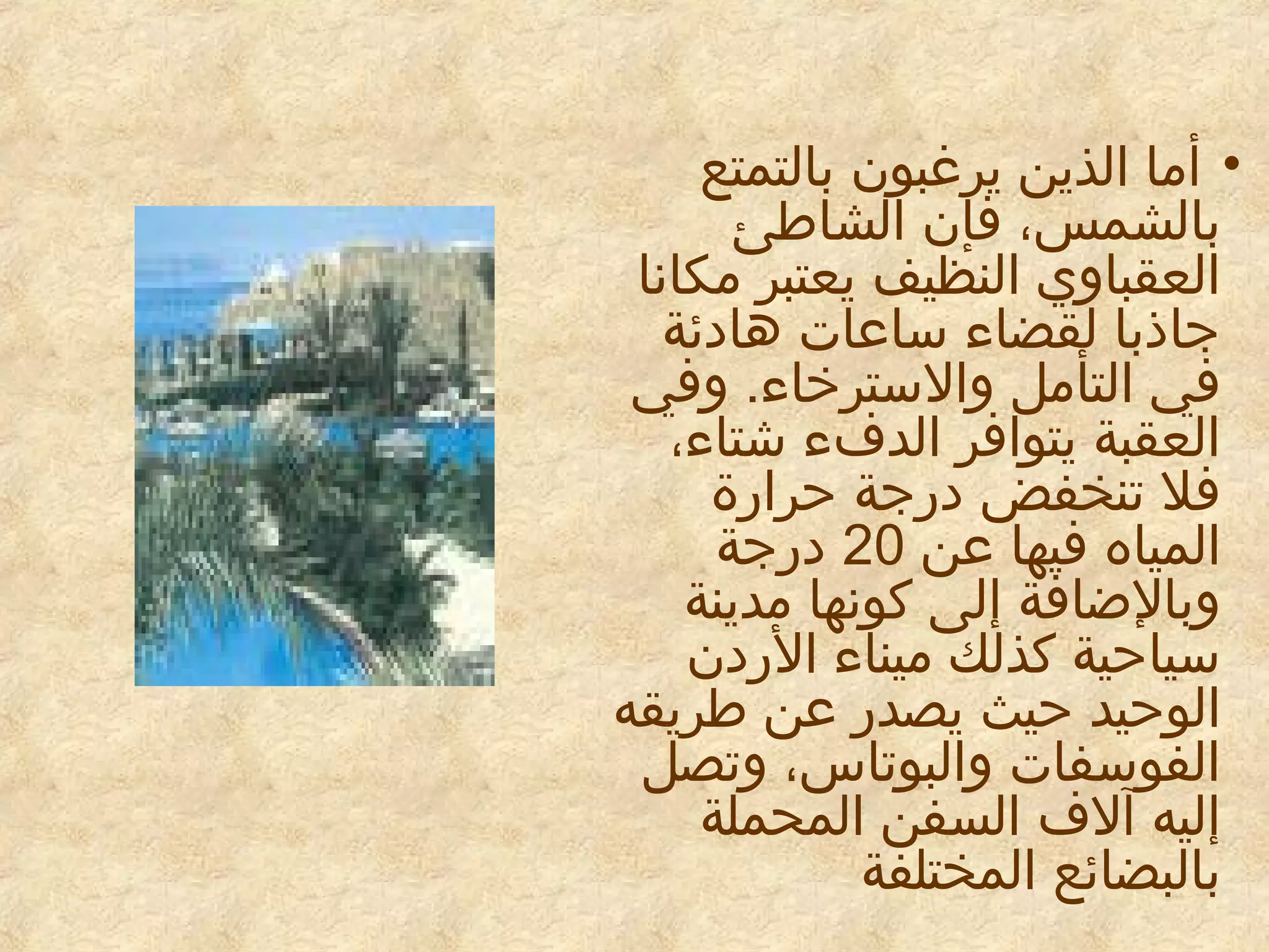 ‫• أما الذين يرغبون بالتمتع‬
‫بالشمس، فإن الشاطئ‬
‫العقباوي النظيف يعتبر مكانا‬
‫جاذبا لقضاء ساعات هادئة‬
‫في التأمل والسترخاء. وفي‬
‫العقبة يتوافر الدفء شتاء،‬
‫فل تنخفض درجة حرارة‬
‫المياه فيها عن 02 درجة‬
‫وبالاضافة إلى كونها مدينة‬
‫سياحية كذلك ميناء الردن‬
‫الوحيد حيث يصدر عن طريقه‬
‫الفوسفات والبوتاس، وتصل‬
‫إليه آلف السفن المحملة‬
‫بالبضائع المختلفة‬

 