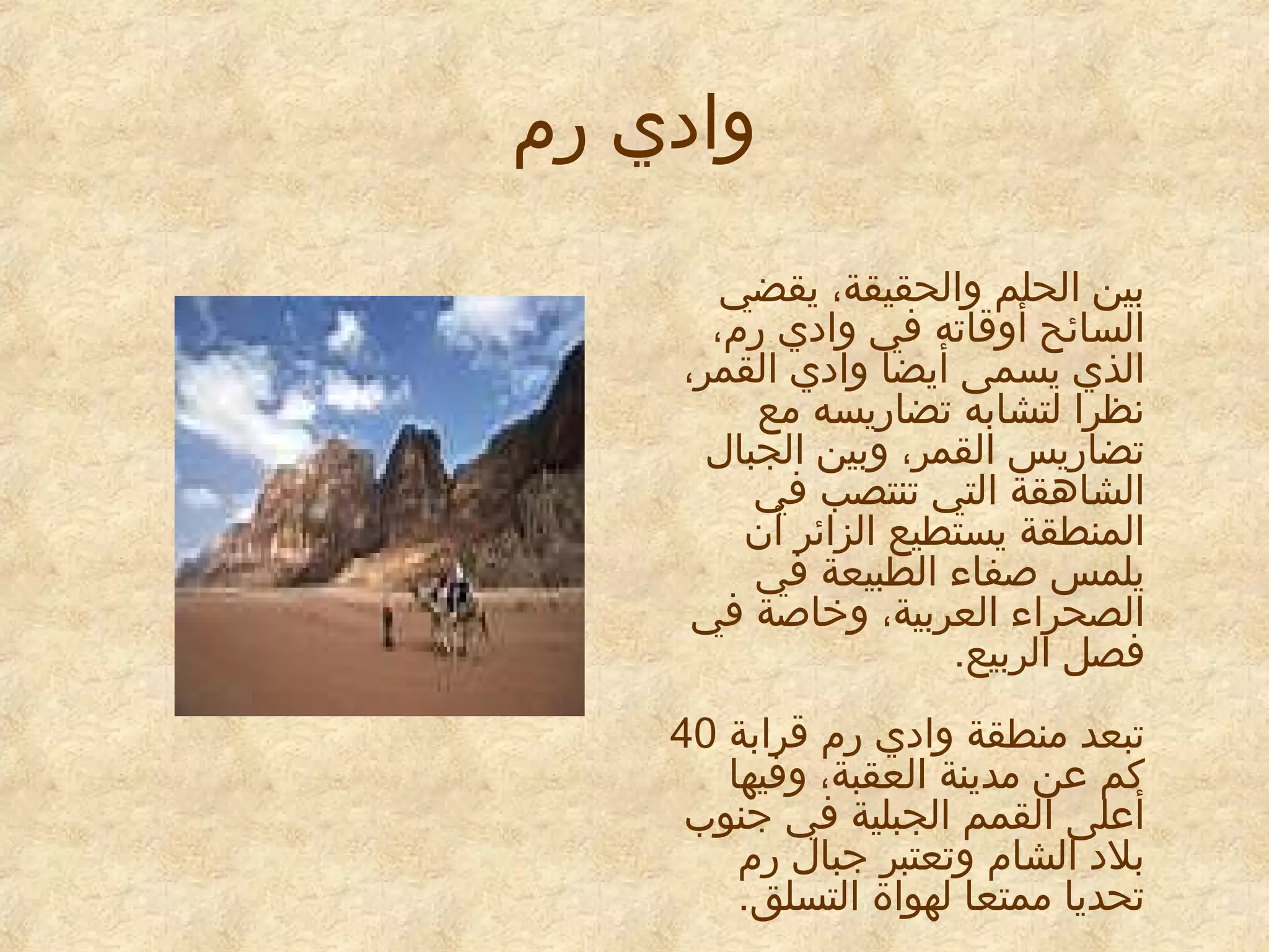 ‫وادي رم‬
‫بين الحلم والحقيقة، يقضي‬
‫السائح أوقاته في وادي رم،‬
‫الذي يسمى أيضا وادي القمر،‬
‫نظرا لتشابه تضاريسه مع‬
‫تضاريس القمر، وبين الجبال‬
‫الشاهقة التي تنتصب في‬
‫المنطقة يستطيع الزائر أن‬
‫يلمس صفاء الطبيعة في‬
‫الصحراء العربية، وخاصة في‬
‫فصل الربيع.‬
‫تبعد منطقة وادي رم قرابة 04‬
‫كم عن مدينة العقبة، وفيها‬
‫أعلى القمم الجبلية في جنوب‬
‫بلد الشام وتعتبر جبال رم‬
‫تحديا ممتعا لهواة التسلق.‬

 