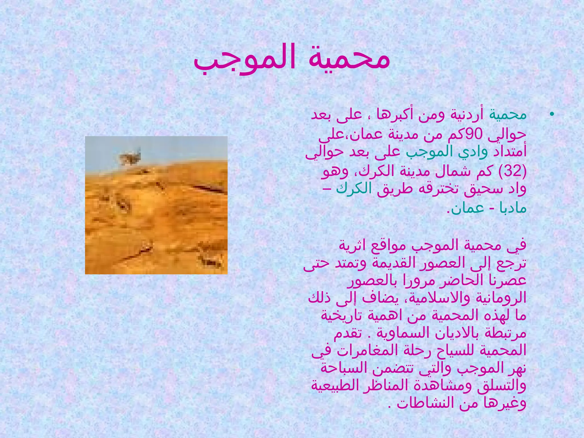 ‫محمية الموجب‬
‫•‬

‫محمية أردنية ومن أكبرها ، على بعد‬
‫حوالي 09كم من مدينة عمان،على‬
‫أمتداد وادي الموجب على بعد حوالي‬
‫)23( كم شمال مدينة الكرك، وهو‬
‫واد سحيق تخترقه طريق الكرك –‬
‫مادبا - عمان.‬
‫في محمية الموجب مواقع اثرية‬
‫ترجع إلى العصور القديمة وتمتد حتى‬
‫عصرنا الحااضر مرورا بالعصور‬
‫الرومانية والسلمية، يضاف إلى ذلك‬
‫ما لهذه المحمية من اهمية تاريخية‬
‫مرتبطة بالديان السماوية . تقدم‬
‫المحمية للسياح رحلة المغامرات في‬
‫نهر الموجب والتي تتضمن السباحة‬
‫والتسلق ومشاهدة المناظر الطبيعية‬
‫وغيرها من النشاطات .‬

 