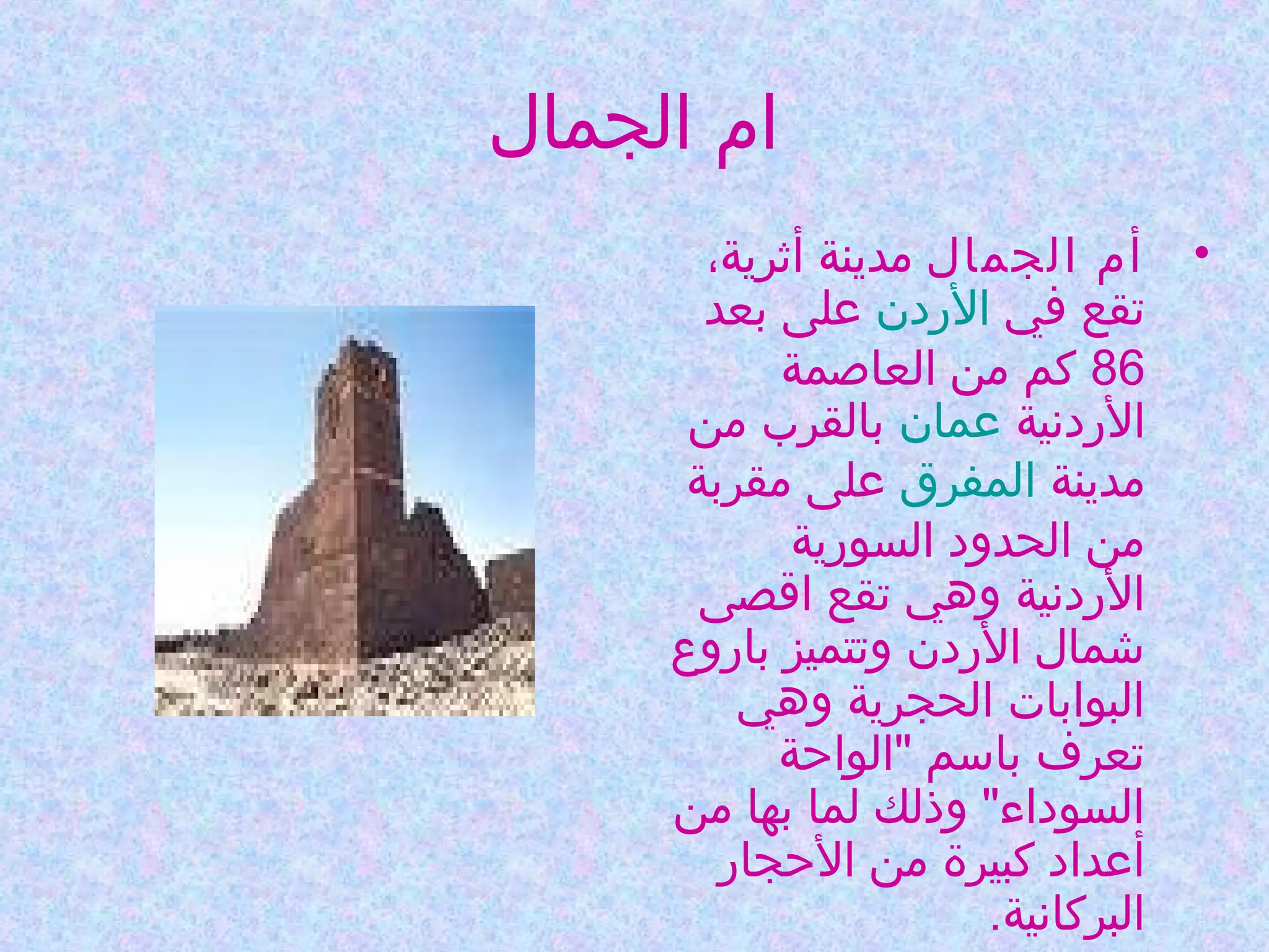 ‫ام الجمال‬
‫• أم الجمال مدينة أثرية،‬
‫تقع في الردن على بعد‬
‫68 كم من العاصمة‬
‫الردنية عمان بالقرب من‬
‫مدينة المفرق على مقربة‬
‫من الحدود السورية‬
‫الردنية وهي تقع اقصى‬
‫شمال الردن وتتميز باروع‬
‫البوابات الحجرية وهي‬
‫تعرف باسم "الواحة‬
‫السوداء" وذلك لما بها من‬
‫أعداد كبيرة من الحجار‬
‫البركانية.‬

 