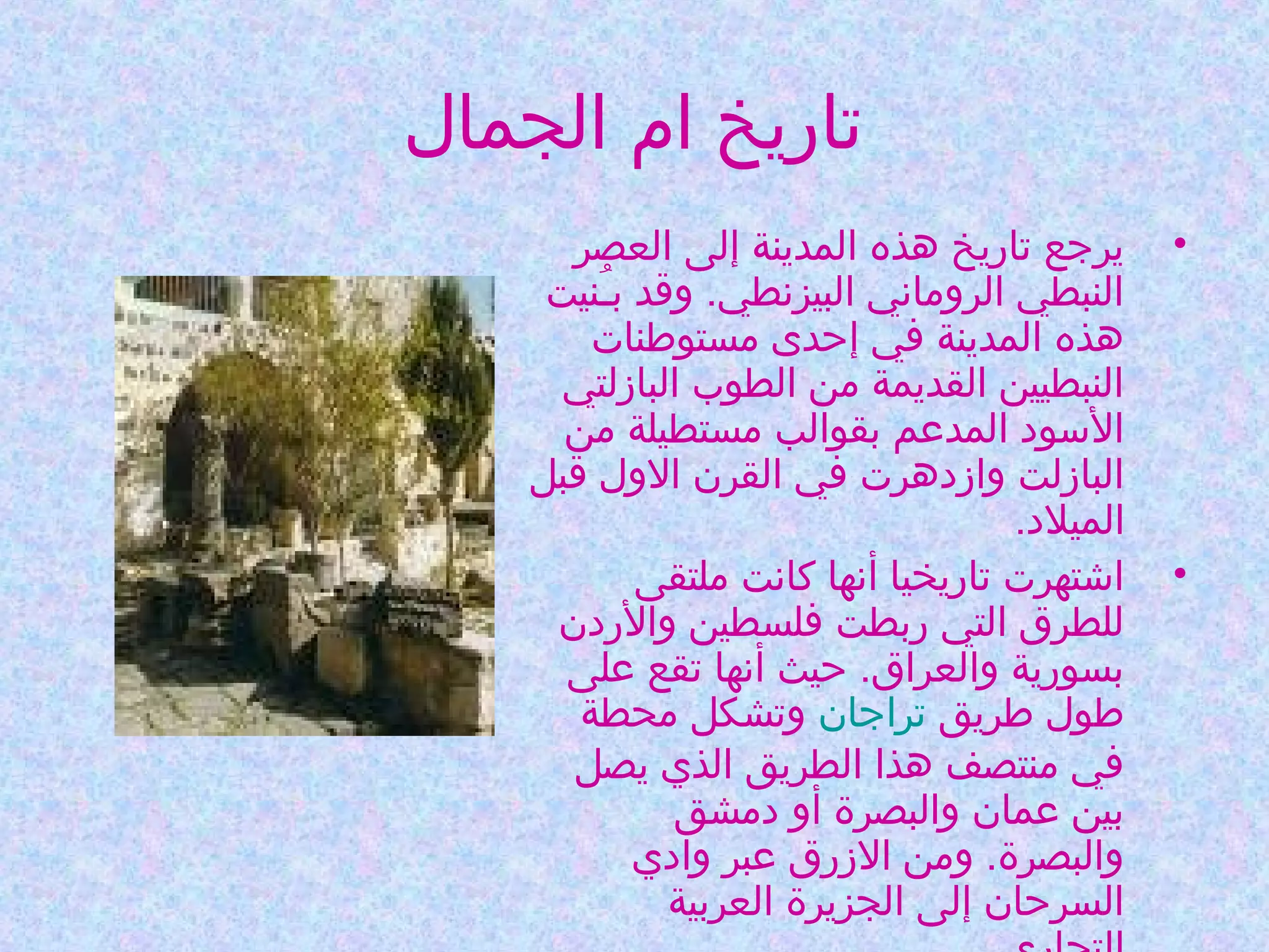 ‫تاريخ ام الجمال‬
‫•‬

‫•‬

‫يرجع تاريخ هذه المدينة إلى العصر‬
‫النبطي الروماني البيزنطي. وقد بـنيت‬
‫نُ‬
‫هذه المدينة في إحدى مستوطنات‬
‫النبطيين القديمة من الطوب البازلتي‬
‫السود المدعم بقوالب مستطيلة من‬
‫البازلت وازدهرت في القرن الول قبل‬
‫الميلد.‬
‫اشتهرت تاريخيا أنها كانت ملتقى‬
‫للطرق التي ربطت فلسطين والردن‬
‫بسورية والعراق. حيث أنها تقع على‬
‫طول طريق تراجان وتشكل محطة‬
‫في منتصف هذا الطريق الذي يصل‬
‫بين عمان والبصرة أو دمشق‬
‫والبصرة. ومن الزرق عبر وادي‬
‫السرحان إلى الجزيرة العربية‬

 