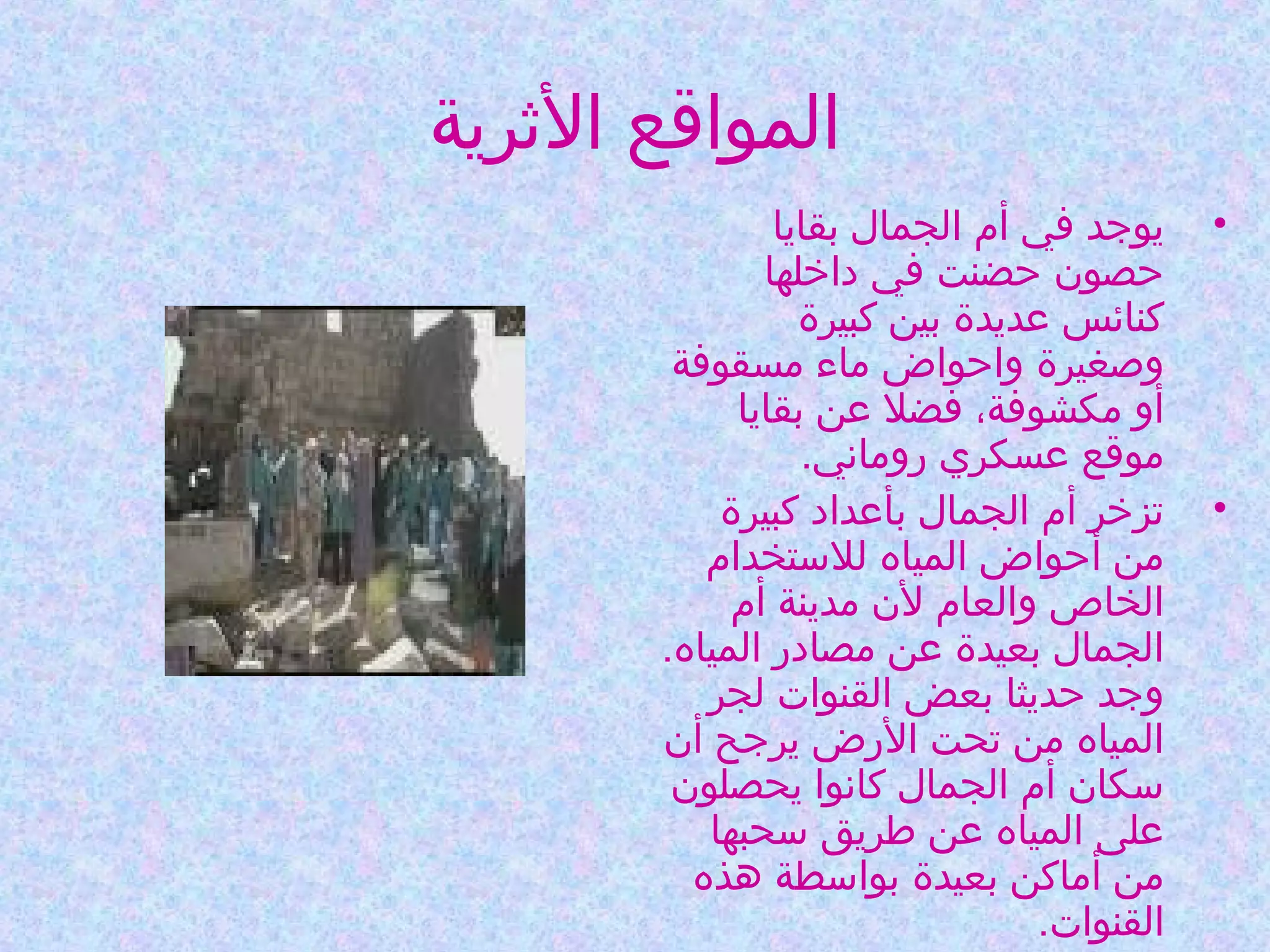 ‫المواقع الثرية‬
‫•‬

‫•‬

‫يوجد في أم الجمال بقايا‬
‫حصون حضنت في داخلها‬
‫كنائس عديدة بين كبيرة‬
‫وصغيرة واحواض ماء مسقوفة‬
‫أو مكشوفة، فضل عن بقايا‬
‫موقع عسكري روماني.‬
‫تزخر أم الجمال بأعداد كبيرة‬
‫من أحواض المياه للستخدام‬
‫الخاص والعام لن مدينة أم‬
‫الجمال بعيدة عن مصادر المياه.‬
‫وجد حديثا بعض القنوات لجر‬
‫المياه من تحت الرض يرجح أن‬
‫سكان أم الجمال كانوا يحصلون‬
‫على المياه عن طريق سحبها‬
‫من أماكن بعيدة بواسطة هذه‬
‫القنوات.‬

 