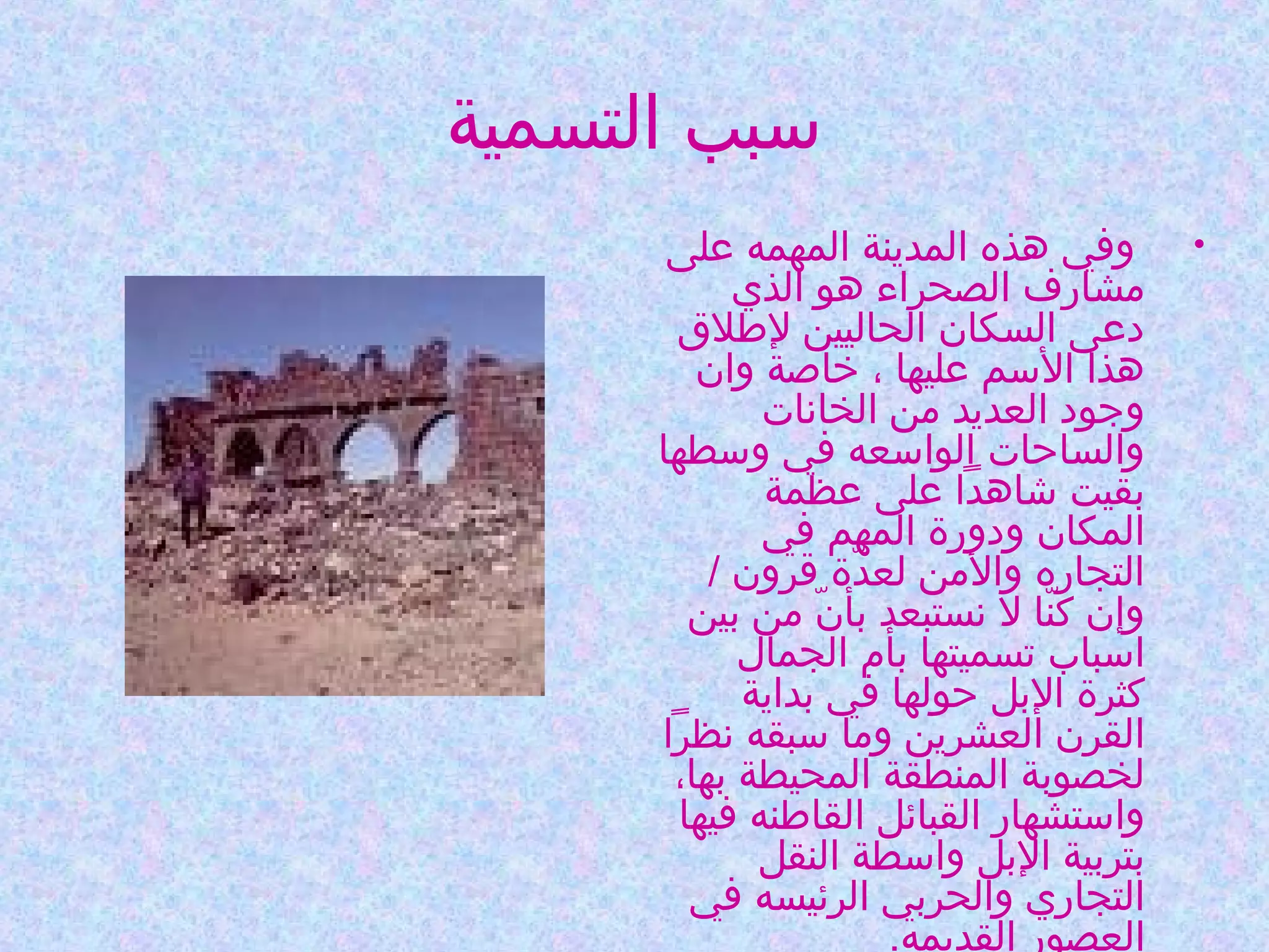 ‫سبب التسمية‬
‫•‬

‫وفي هذه المدينة المهمه على‬
‫مشارف الصحراء هو الذي‬
‫دعى السكان الحاليين لطلق‬
‫هذا السم عليها ، خاصة وان‬
‫وجود العديد من الخانات‬
‫والساحات الواسعه في وسطها‬
‫بقيت شاهدا على عظمة‬
‫المكان ودورة المهم في‬
‫التجاره والمن لعدة قرون /‬
‫ةّ‬
‫وإن كنا ل نستبعد بأن من بين‬
‫ةّ‬
‫ةّ‬
‫اسباب تسميتها بأم الجمال‬
‫كثرة البل حولها في بداية‬
‫القرن العشرين وما سبقه نظرا‬
‫لخصوبة المنطقة المحيطة بها،‬
‫واستشهار القبائل القاطنه فيها‬
‫بتربية البل واسطة النقل‬
‫التجاري والحربي الرئيسه في‬
‫العصور القديمه.‬

 