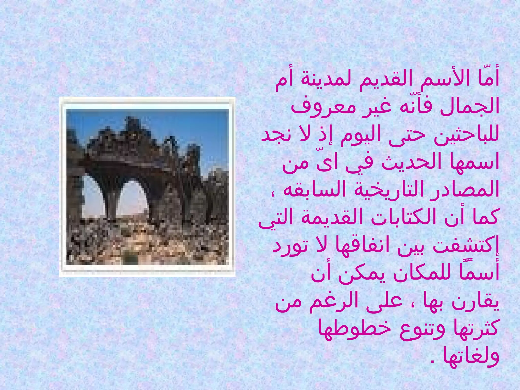 ‫أما السم القديم لمدينة أم‬
‫ةّ‬
‫الجمال فأنه غير معروف‬
‫ةّ‬
‫للباحثين حتى اليوم إذ ل نجد‬
‫اسمها الحديث في اى من‬
‫ةّ‬
‫المصادر التاريخية السابقه ،‬
‫كما أن الكتابات القديمة التي‬
‫إكتشفت بين انفاقها ل تورد‬
‫أسمًا للمكان يمكن أن‬
‫ةّ‬
‫يقارن بها ، على الرغم من‬
‫كثرتها وتنوع خطوطها‬
‫ولغاتها .‬

 