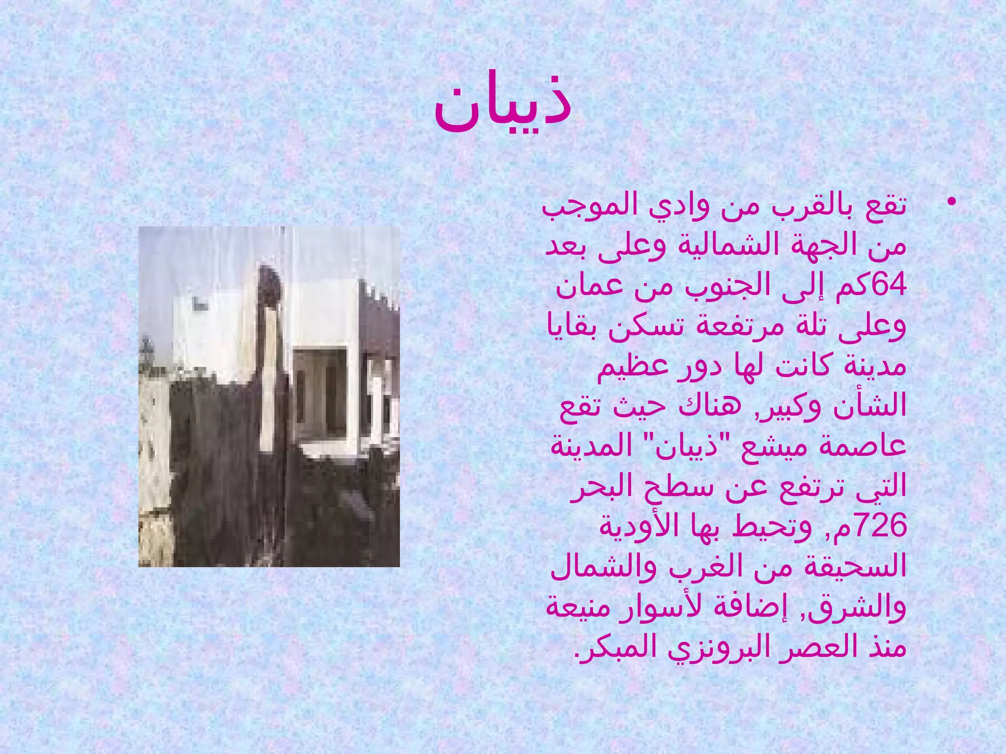 ‫ذيبان‬
‫•‬

‫تقع بالقرب من وادي الموجب‬
‫من الجهة الشمالية وعلى بعد‬
‫46كم إلى الجنوب من عمان‬
‫وعلى تلة مرتفعة تسكن بقايا‬
‫مدينة كانت لها دور عظيم‬
‫الشأن وكبير, هناك حيث تقع‬
‫عاصمة ميشع "ذيبان" المدينة‬
‫التي ترتفع عن سطح البحر‬
‫627م, وتحيط بها الودية‬
‫السحيقة من الغرب والشمال‬
‫والشرق, إاضافة لسوار منيعة‬
‫منذ العصر البرونزي المبكر.‬

 