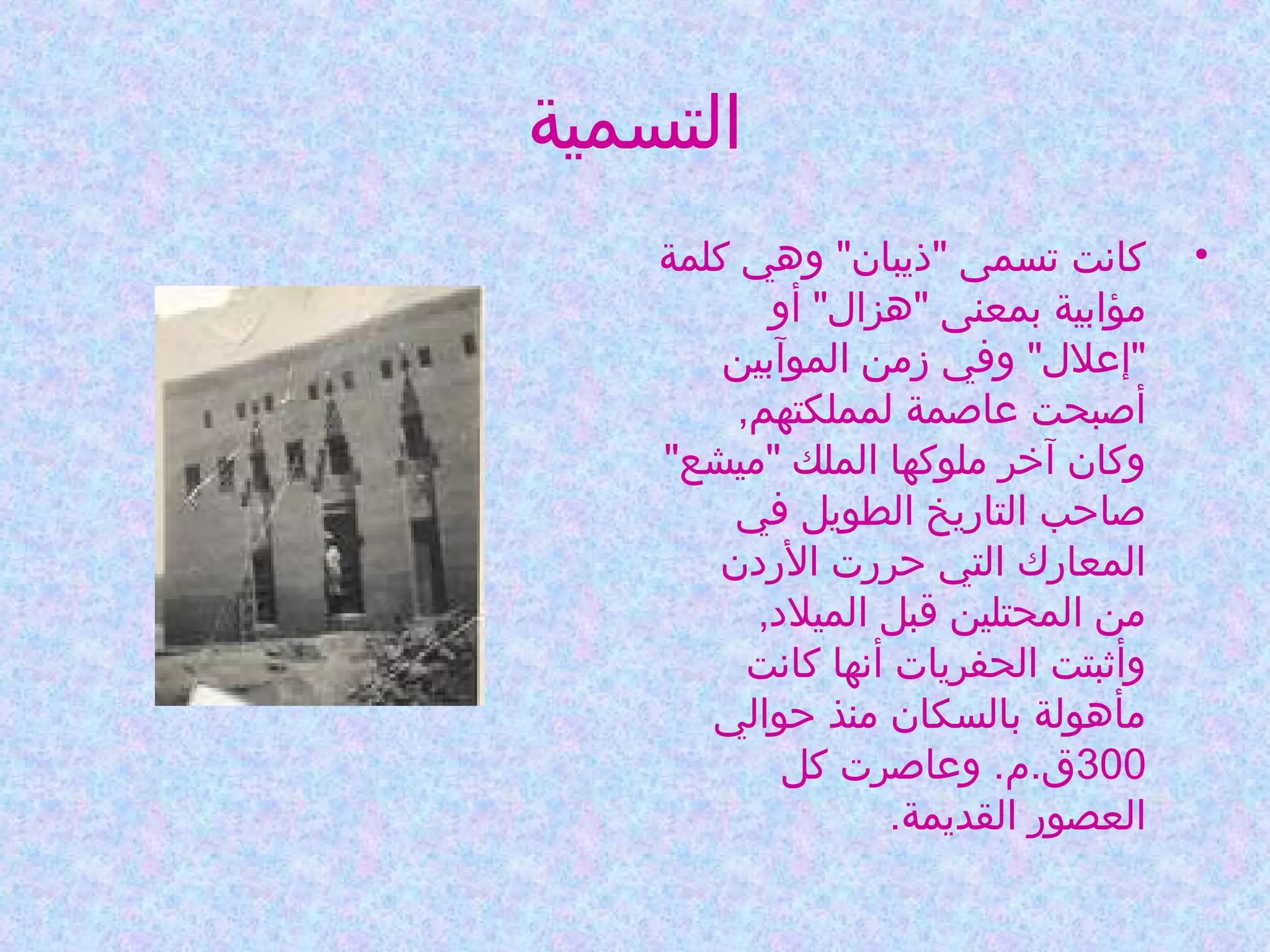 ‫التسمية‬
‫•‬

‫كانت تسمى "ذيبان" وهي كلمة‬
‫مؤابية بمعنى "هزال" أو‬
‫"إعلل" وفي زمن الموآبين‬
‫أصبحت عاصمة لمملكتهم,‬
‫وكان آخر ملوكها الملك "ميشع"‬
‫صاحب التاريخ الطويل في‬
‫المعارك التي حررت الردن‬
‫من المحتلين قبل الميلد,‬
‫وأثبتت الحفريات أنها كانت‬
‫مأهولة بالسكان منذ حوالي‬
‫003ق.م. وعاصرت كل‬
‫العصور القديمة.‬

 