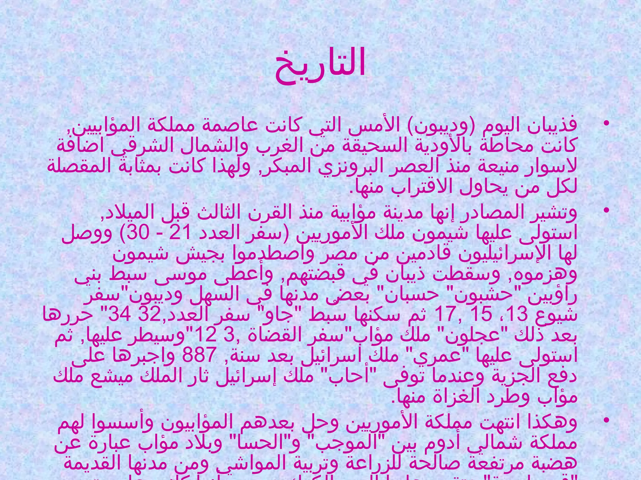 ‫التاريخ‬
‫•‬

‫•‬

‫•‬

‫فذيبان اليوم )وديبون( المس التي كانت عاصمة مملكة المؤابيين,‬
‫كانت محاطة بالودية السحيقة من الغرب والشمال الشرقي اضافة‬
‫لوسوار منيعة منذ العصر البرونزي المبكر, ولهذا كانت بمثابة المقصلة‬
‫لكل من يحاول القتراب منها.‬
‫وتشير المصادر إنها مدينة مؤابية منذ القرن الثالث قبل الميلد,‬
‫اوستولى عليها شيمون ملك الموريين )وسفر العدد 12 - 03( ووصل‬
‫لها الوسرائيليون قادمين من مصر واصطدموا بجيش شيمون‬
‫وهزموه, ووسقطت ذيبان في قبضتهم, وأعطى مووسى وسبط بني‬
‫راؤبين "حشبون" حسبان" بعض مدنها في السهل وديبون"وسفر‬
‫شيوع 31، 51 ,71 ثم وسكنها وسبط "جاو" وسفر العدد,23 43" حررها‬
‫بُ‬
‫بعد ذلك "عجلون" ملك مؤاب"وسفر القضاة ,3 21"ووسيطر عليها, ثم‬
‫اوستولى عليها "عمري" ملك اوسرائيل بعد وسنة, 788 واجبرها على‬
‫دفع الجزية وعندما توفى "أحاب" ملك إوسرائيل ثار الملك ميشع ملك‬
‫مؤاب وطرد الغزاة منها.‬
‫وهكذا انتهت مملكة الموريين وحل بعدهم المؤابيون وأوسسوا لهم‬
‫مملكة شمالي أدوم بين "الموجب" و"الحسا" وبلد مؤاب عبارة عن‬
‫هضبة مرتفعة صالحة للزراعة وتربية المواشي ومن مدنها القديمة‬

 
