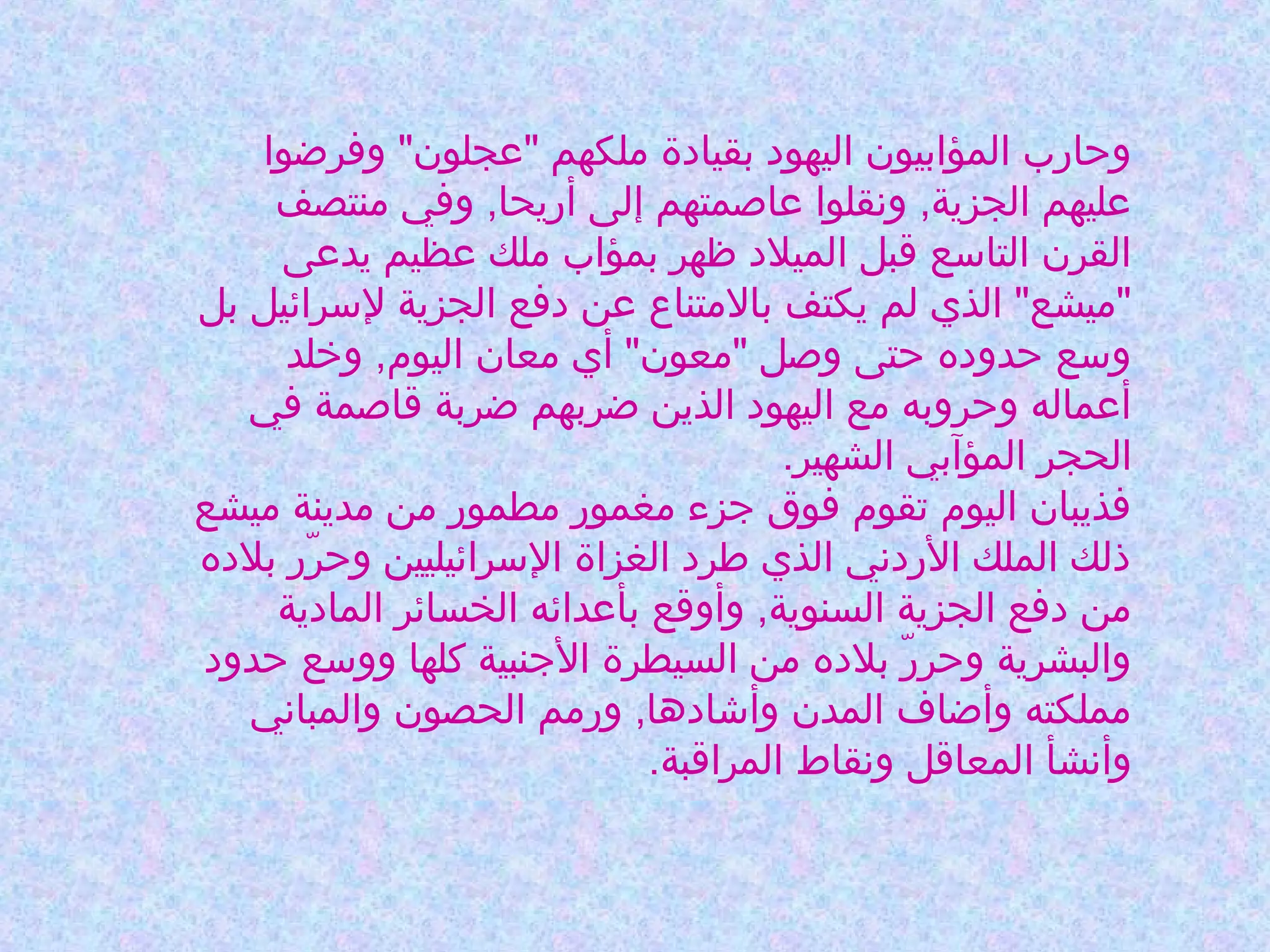 ‫وحارب المؤابيون اليهود بقيادة ملكهم "عجلون" وفرضوا‬
‫عليهم الجزية, ونقلوا عاصمتهم إلى أريحا, وفي منتصف‬
‫القرن التاوسع قبل الميلد ظهر بمؤاب ملك عظيم يدعى‬
‫"ميشع" الذي لم يكتف بالمتناع عن دفع الجزية لوسرائيل بل‬
‫ووسع حدوده حتى وصل "معون" أي معان اليوم, وخلد‬
‫أعماله وحروبه مع اليهود الذين ضربهم ضربة قاصمة في‬
‫الحجر المؤآبي الشهير.‬
‫فذيبان اليوم تقوم فوق جزء مغمور مطمور من مدينة ميشع‬
‫ذلك الملك الردني الذي طرد الغزاة الوسرائيليين وحرر بلده‬
‫رّ‬
‫من دفع الجزية السنوية, وأوقع بأعدائه الخسائر المادية‬
‫والبشرية وحرر بلده من السيطرة الجنبية كلها وووسع حدود‬
‫رّ‬
‫مملكته وأضاف المدن وأشادها, ورمم الحصون والمباني‬
‫وأنشأ المعاقل ونقاط المراقبة.‬

 