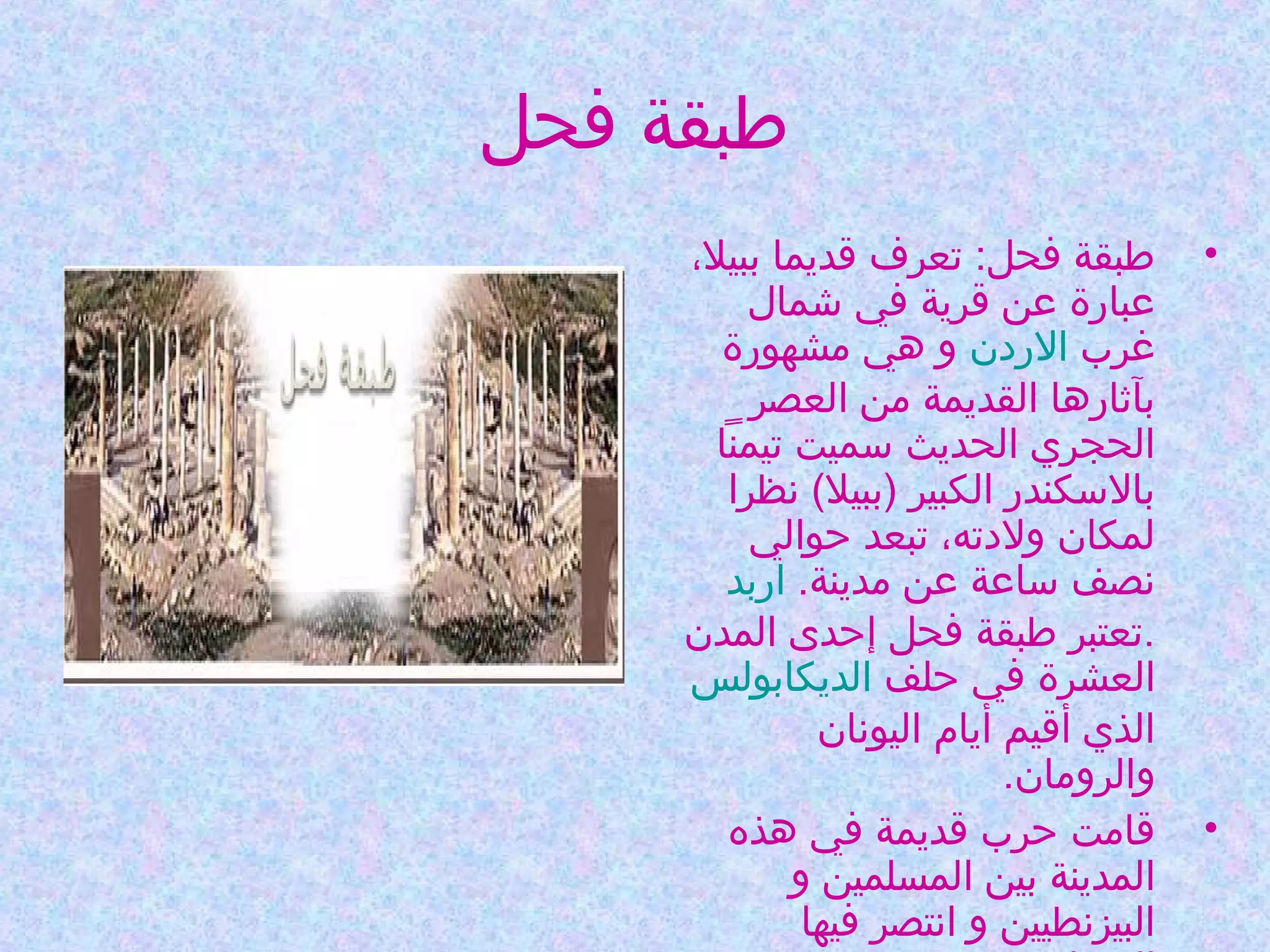 ‫طبقة فحل‬
‫•‬

‫•‬

‫طبقة فحل: تعرف قديما ببيل،‬
‫عبارة عن قرية في شمال‬
‫غرب الردن و هي مشهورة‬
‫بآثارها القديمة من العصر‬
‫الحجري الحديث وسميت تيمنا‬
‫بالوسكندر الكبير )ببيل( نظرا‬
‫لمكان ولدته، تبعد حوالي‬
‫نصف وساعة عن مدينة. اربد‬
‫.تعتبر طبقة فحل إحدى المدن‬
‫العشرة في حلف الديكابولس‬
‫الذي أقيم أيام اليونان‬
‫والرومان.‬
‫قامت حرب قديمة في هذه‬
‫المدينة بين المسلمين و‬
‫البيزنطيين و انتصر فيها‬

 