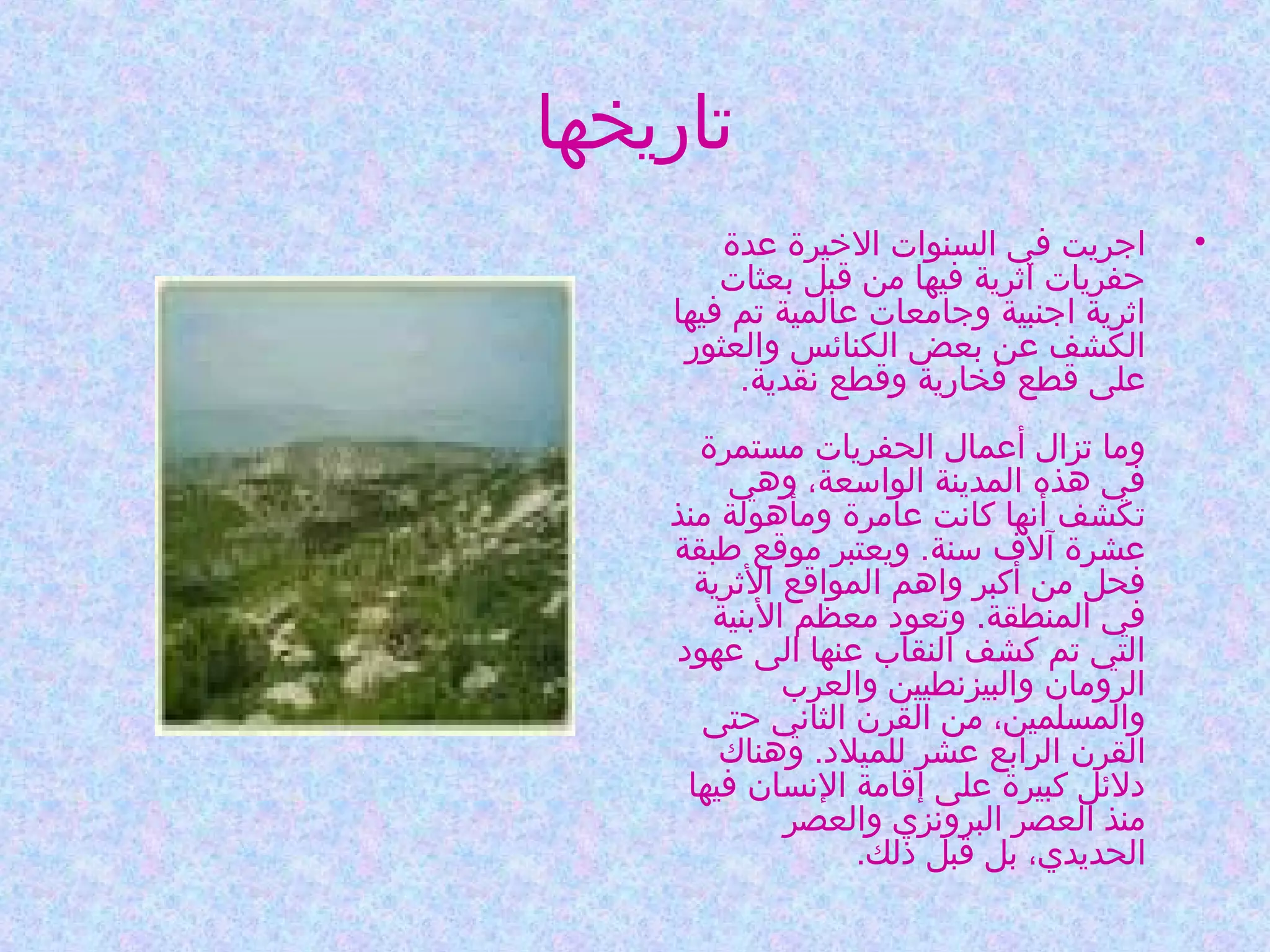 ‫تاريخها‬
‫•‬

‫اجريت في السنوات الخيرة عدة‬
‫حفريات اثرية فيها من قبل بعثات‬
‫اثرية اجنبية وجامعات عالمية تم فيها‬
‫الكشف عن بعض الكنائس والعثور‬
‫على قطع فخارية وقطع نقدية.‬
‫وما تزال أعمال الحفريات مستمرة‬
‫في هذه المدينة الواوسعة، وهي‬
‫تكشف أنها كانت عامرة ومأهولة منذ‬
‫عشرة آلف وسنة. ويعتبر موقع طبقة‬
‫فحل من أكبر واهم المواقع الثرية‬
‫في المنطقة. وتعود معظم البنية‬
‫التي تم كشف النقاب عنها الى عهود‬
‫الرومان والبيزنطيين والعرب‬
‫والمسلمين، من القرن الثاني حتى‬
‫القرن الرابع عشر للميلد. وهناك‬
‫دلئل كبيرة على إقامة النسان فيها‬
‫منذ العصر البرونزي والعصر‬
‫الحديدي، بل قبل ذلك.‬

 