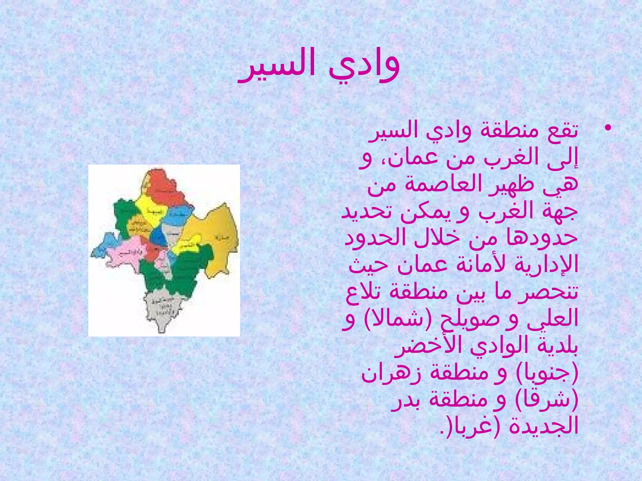 ‫وادي السير‬
‫• تقع منطقة وادي السير‬
‫إلى الغرب من عمان، و‬
‫هي ظهير العاصمة من‬
‫جهة الغرب و يمكن تحديد‬
‫حدودها من خلل الحدود‬
‫الدارية لمانة عمان حيث‬
‫تنحصر ما بين منطقة تلع‬
‫العلي و صويلح )شمال( و‬
‫بلدية الوادي الخضر‬
‫)جنوبا( و منطقة زهران‬
‫)شرقا( و منطقة بدر‬
‫الجديدة )غربا).‬

 