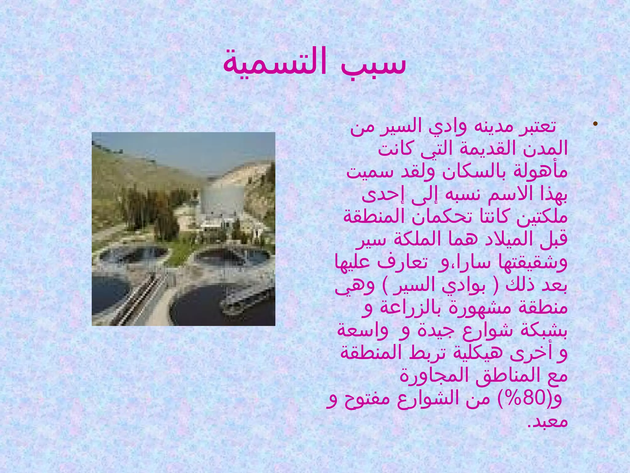 ‫وسبب التسمية‬
‫•‬

‫  تعتبر مدينه وادي السير من‬
‫المدن القديمة التي كانت‬
‫مأهولة بالسكان ولقد وسميت‬
‫بهذا الوسم نسبه إلى إحدى‬
‫ملكتين كانتا تحكمان المنطقة‬
‫قبل الميلد هما الملكة وسير‬
‫وشقيقتها وسارا،و  تعارف عليها‬
‫بعد ذلك ) بوادي السير ( وهي‬
‫منطقة مشهورة بالزراعة و‬
‫بشبكة شوارع جيدة و  واوسعة‬
‫و أخرى هيكلية تربط المنطقة‬
‫مع المناطق المجاورة‬
‫ و)08%( من الشوارع مفتوح و‬
‫معبد.‬

 