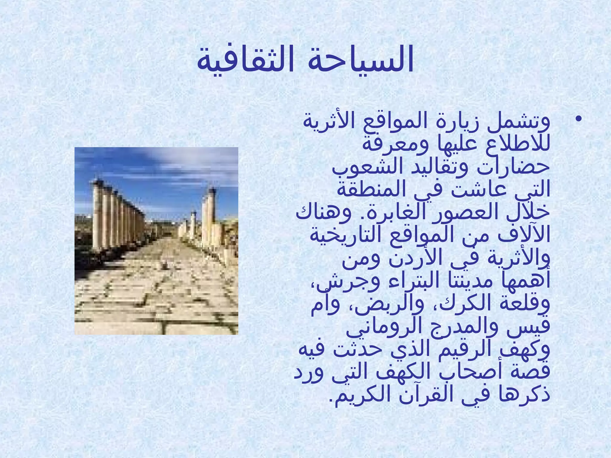 ‫السياحة الثقافية‬
‫• وتشمل زيادرة المواقع الرثرية‬
‫للطلع عليها وامعرفة‬
‫حضادرات وتقاليد الشعوب‬
‫التي عاشت في المنطقة‬
‫خلل العصودر الغابرة. ودهناك‬
‫اللف امن المواقع التادريخية‬
‫والرثرية في الدردن وامن‬
‫أدهمها امدينتا البتراء وجرش،‬
‫وقلعة الكرك، والربض، وأم‬
‫قيس والمددرج الرواماني‬
‫وكهف الرقيم الذي حدرثت فيه‬
‫قصة أطصحاب الكهف التي ودرد‬
‫ذكردها في القرآن الكريم.‬

 