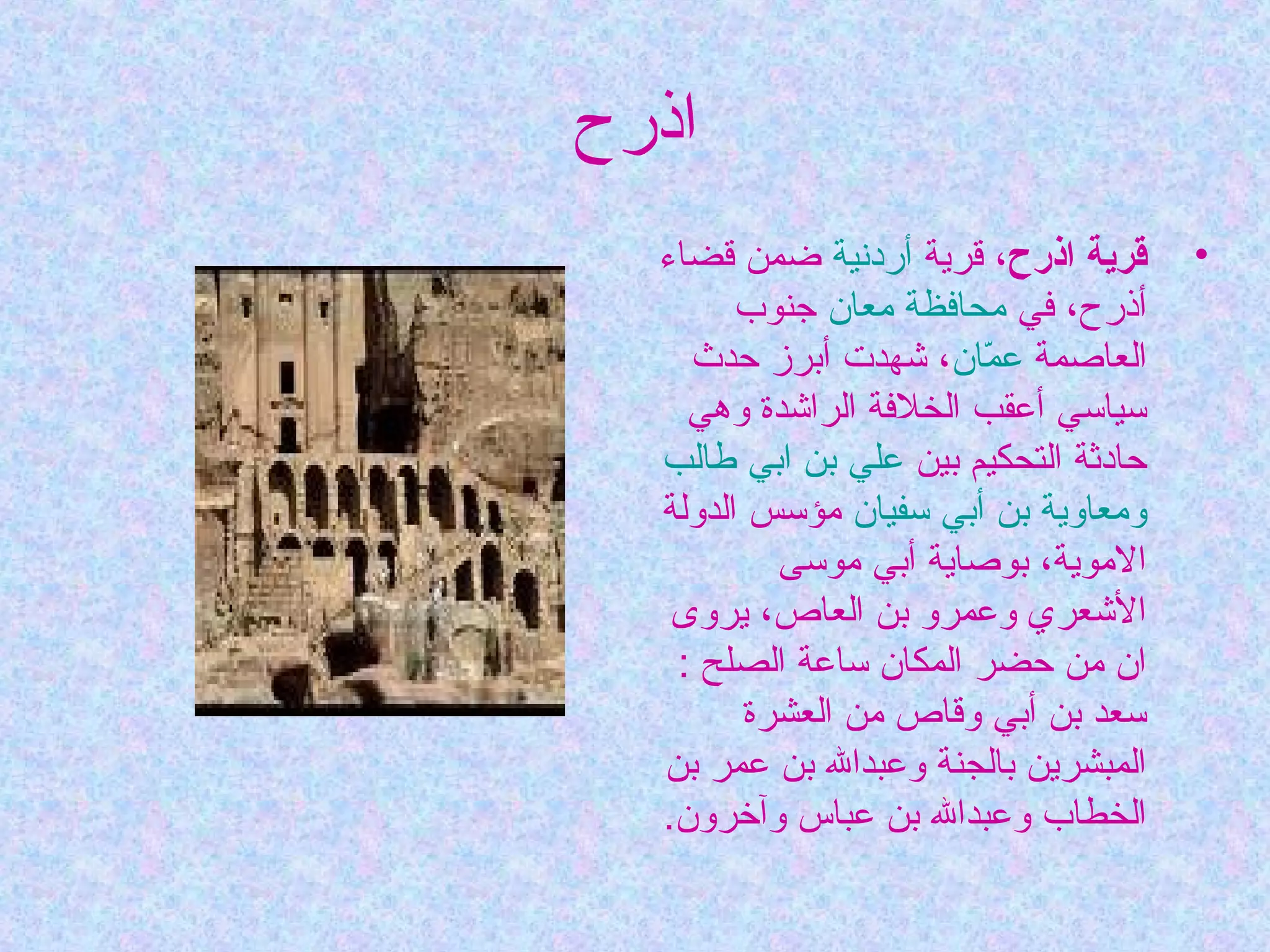 ‫اذرح‬
‫•‬

‫قرية اذرح، قرية أردنية ضمن قضاء‬
‫أذرح، في محافظة معان جنوب‬
‫العاصمة عمان، شهدت أبرز حدث‬
‫اّ‬
‫سياسي أعقب الخلفة الراشدة وهي‬
‫حادثة التحكيم بين علي بن ابي طالب‬
‫ومعاوية بن أبي سفيان مؤسس الدولة‬
‫الموية، بوصاية أبي موسى‬
‫الشعري وعمرو بن العاص، يروى‬
‫ان من حضر المكان ساعة الصلح :‬
‫سعد بن أبي وقاص من العشرة‬
‫المبشرين بالجنة وعبدال بن عمر بن‬
‫الخطاب وعبدال بن عباس وآخرون.‬

 